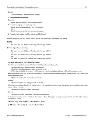 Sentence Correction Guide – Sentence Correction 50
Correct
Tom loves potatoes, whether baked or mashed.
c. Ambiguous modifying clause
Example
People who jog frequently develop knee problems.
To eliminate ambiguity, you can change it to:
People develop knee problems if they jog frequently.
Or
People frequently develop knee problems if they jog.
d. Proximity between the modiﬁer and the modiﬁed object
Limiting modiﬁers (just, only, hardly, almost) must be used immediately before what they modify:
Wrong
The priest only sees children on Tuesdays between 4pm and 6pm.
Correct depending on meaning
The priest sees only children on Tuesdays between 4pm and 6pm.
-or-
The priest sees children only on Tuesdays between 4pm and 6pm.
-or-
The priest sees children on Tuesdays only between 4pm and 6pm.
e. Correct use of that vs which modifying clauses
As relative pronouns the two words “that” and “which” are often interchangeable:
The house that/which stands on the hill is up for sale.
The school that/which they go to is just around the corner.
(When that or which is the object of a following verb, it can be omitted altogether, as in The school they go to . . ..)
When the relative clause adds incidental (non-essential) information rather than identifying the noun it follows, which is used and
is preceded by a comma:
The house, which stands on the hill, is up for sale.
It means:
The house is up for sale. It happens to be on the hill.
When the relative clause identiﬁes the noun it follows with essential information rather than adding incremental information, that
is used without a comma:
The house that stands on the hill is up for sale.
It implies:
The house on the hill is up for sale. Not the house on the lake.
In other words, you can remove which from the sentence without affecting the meaning, while you have to keep that in the sentence
to understand it fully.
f. Correct usage of the modiﬁer, such as “little” vs. “few”
g. Difference between adjective and adverb as modiﬁers
www.manhattanreview.com c 1999 - 2008 Manhattan Review
 