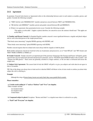 Sentence Correction Guide – Sentence Correction 51
2.5.2 Agreement
In grammar, Concord (also known as Agreement) refers to the relationship between units in such matters as number, person, and
gender. Consider the following examples:
• “THEY did the work THEMSELVES” (number and person concord between THEY and THEMSELVES).
• “HE did the work HIMSELF” (number, person and gender concord between HE and HIMSELF).
• If there is no agreement, then grammatical errors occur. Consider the following example:
“The apples is on the table.” (Apples is plural; therefore, for concord to occur, the sentence should read: “The apples are
on the table.”)
A) Number and Person Concord: In Standard English, number concord is most signiﬁcant between a singular and plural subject
and its verb in the third person of the simple present tense:
“That book seems interesting” (singular BOOK agreeing with SEEMS), and
“Those books seem interesting” (plural BOOKS agreeing with SEEM).
Number concord requires that two related units must always both be singular or both be plural.
Both number and person concord are involved in the use of pronouns and possessives, as in “I hurt MYself,” and “MY friends said
THEY WERE COMING in THEIR car.”
B) Gender Concord: Gender concord is an important part of the grammar of languages like German and French. In English, gender
concord does not exist apart from personal and possessive pronouns, such as “Elizabeth injured HERself badly in the accident,” and
“Thomas lost HIS glasses.” These errors are generally couched in a longer sentence, so the test taker is distracted and misses the
simple error.
C) Subject-Verb Agreement: The easiest kind of trick the GMAT will pull is to give you subjects and verbs that do not agree in
time or in number.
TIP: One of the things you always have to look out for is that the GMAT will throw in lots of extra words to confuse you about what
subject the verb is referring to.
Example
Although the sting of brown honey locusts are rarely fatal, they cause painful flesh wounds.
Please remember:
a. Certain words ending in “s” such as “Diabetes” and “News” are singular.
Other examples include:
two hundred dollars
ﬁve hundred miles
United States
b. Compound subject is plural. Exception: “Romeo and Juliet” is a singular noun when it is referred to as a play.
c. “Each” and “Everyone” are singular.
www.manhattanreview.com c 1999 - 2008 Manhattan Review
 