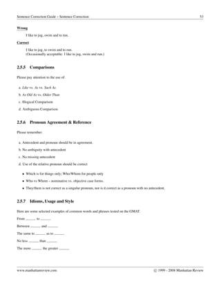 Sentence Correction Guide – Sentence Correction 53
Wrong
I like to jog, swim and to run.
Correct
I like to jog, to swim and to run.
(Occasionally acceptable: I like to jog, swim and run.)
2.5.5 Comparisons
Please pay attention to the use of:
a. Like vs. As vs. Such As
b. As Old As vs. Older Than
c. Illogical Comparison
d. Ambiguous Comparison
2.5.6 Pronoun Agreement & Reference
Please remember:
a. Antecedent and pronoun should be in agreement.
b. No ambiguity with antecedent
c. No missing antecedent
d. Use of the relative pronoun should be correct
• Which is for things only; Who/Whom for people only
• Who vs Whom – nominative vs. objective case forms.
• They/them is not correct as a singular pronoun, nor is it correct as a pronoun with no antecedent.
2.5.7 Idioms, Usage and Style
Here are some selected examples of common words and phrases tested on the GMAT.
From to
Between and
The same to as to
No less than
The more the greater
www.manhattanreview.com c 1999 - 2008 Manhattan Review
 
