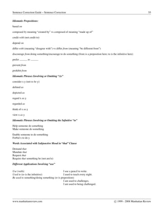 Sentence Correction Guide – Sentence Correction 55
Idiomatic Prepositions:
based on
composed by meaning “created by” vs composed of meaning “made up of”
credit with (not credit to)
depend on
differ with (meaning “disagree with”) vs differ from (meaning “be different from”)
discourage from doing something/encourage to do something (from is a preposition here; to is the inﬁnitive here)
prefer to
prevent from
prohibit from
Idiomatic Phrases Involving or Omitting “As”
consider x y (not to be y)
deﬁned as
depicted as
regard x as y
regarded as
think of x as y
view x as y
Idiomatic Phrases Involving or Omitting the Inﬁnitive “to”
Help someone do something
Make someone do something
Enable someone to do something
Forbid x to do y
Words Associated with Subjunctive Mood in “that” Clause
Demand that
Mandate that
Request that
Require that something be (not are/is)
Different Applications Involving “use”
Use (verb): I use a pencil to write.
Used to (to is the inﬁnitive): I used to teach every night.
Be used to something/doing something (to is preposition):
I am used to challenges.
I am used to being challenged.
www.manhattanreview.com c 1999 - 2008 Manhattan Review
 