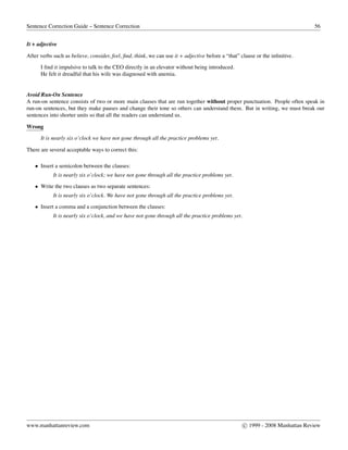 Sentence Correction Guide – Sentence Correction 56
It + adjective
After verbs such as believe, consider, feel, ﬁnd, think, we can use it + adjective before a “that” clause or the inﬁnitive.
I ﬁnd it impulsive to talk to the CEO directly in an elevator without being introduced.
He felt it dreadful that his wife was diagnosed with anemia.
Avoid Run-On Sentence
A run-on sentence consists of two or more main clauses that are run together without proper punctuation. People often speak in
run-on sentences, but they make pauses and change their tone so others can understand them. But in writing, we must break our
sentences into shorter units so that all the readers can understand us.
Wrong
It is nearly six o’clock we have not gone through all the practice problems yet.
There are several acceptable ways to correct this:
• Insert a semicolon between the clauses:
It is nearly six o’clock; we have not gone through all the practice problems yet.
• Write the two clauses as two separate sentences:
It is nearly six o’clock. We have not gone through all the practice problems yet.
• Insert a comma and a conjunction between the clauses:
It is nearly six o’clock, and we have not gone through all the practice problems yet.
www.manhattanreview.com c 1999 - 2008 Manhattan Review
 