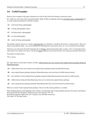 Sentence Correction Guide – Sentence Correction 57
2.6 Useful Examples
Here are some examples of the types of questions you will be faced with in the Sentence Correction section.
Q1. Unlike Lee Ang whose ﬁlms transcend ideology, Zhang Yi Mou is frequently dismissed with being merely a photographer for
a visually impressive production with little meaning.
(A) with merely being a photographer
(B) as being a photographer merely
(C) for being merely a photographer
(D) as a mere photographer
(E) merely for being a photographer
The problem with the sentence as it stands: dismissed with is not idiomatic, it should be dismissed as or dismissed for. These two
idioms mean different things - you can be dismissed for something from a job, but by critics, etc. one is dismissed AS something.
This leaves you with choices B and D. B includes the word being, which automatically makes it suspect. Also, it is the longer choice,
which makes it less likely to be correct. The adverb merely is placed very far away from the verb, causing an awkward construction.
This makes D a better choice.
*D* is correct.
Q2. Once almost covered under centuries of debris, skilled artisans have now restored some original famous paintings during the
Italian Renaissance.
(A) skilled artisans have now restored some original famous paintings during the Italian Renaissance.
(B) some original famous paintings during the Italian Renaissance now have been by skillful artisans restored.
(C) the restoration of some original famous paintings during the Italian Renaissance has been done by skilled artisans.
(D) skilled artisans during the Italian Renaissance have now restored some original famous paintings.
(E) some original famous paintings during the Italian Renaissance have now been restored by skilled artisans.
What was covered? Some original famous paintings. The rest are like certain garnishes in a cocktail.
With modifying phrases at the beginning of the sentence, just determine what is being modiﬁed and select the answer which places
that item directly after the phrase. Which have the correct opening? *B* *E*
B needlessly separates subject from verb, creating a very awkward construction.
This makes *E* the better choice.
www.manhattanreview.com c 1999 - 2008 Manhattan Review
 