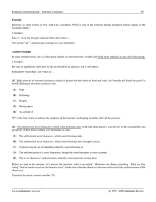 Sentence Correction Guide – Sentence Correction 58
Example
Janowitz, as other writers in New York City, considered Woolf as one of the foremost female modernist literary ﬁgures of the
twentieth century.
2 mistakes:
Like vs. As in the ﬁrst part (Janowitz like other artists...)
The second “As” is unnecessary (consider as is not idiomatic).
Another Example
In many rural provinces, the so-called party leaders are more powerful, wealthy and wield more influence as any other illicit group.
2 mistakes:
For sake of parallelism, third item in the list should be an adjective, not a verb phrase
It should be “more than”, not “more as”.
Q3. With centuries of seasonal roaming in search of pasture for their herds or food and water, the Nomads still found the goal of a
bawdy, prolonged adventure an elusive one.
(A) With
(B) Following
(C) Despite
(D) Having spent
(E) As a result of
*C* is the best choice to indicate the emphasis of the Nomads’ unchanging mentality after all the journeys.
Q4. The uniformized set of characters, which some historians date in the late Qing dynasty, was the key to the sustainability and
prosperity of the Chinese culture over thousands of years.
(A) The uniformized set of characters, which some historians date
(B) The uniformized set of characters, which some historians have thought to occur
(C) Uniformizing the set of characters, dated by some historians at
(D) The uniformization of a set of characters, thought by some historians to have occurred
(E) The set of characters’ uniformization, dated by some historians to have been
Before we look at the answers, let’s answer the question: what is occurring? Historians are dating something. What are they
dating? Not the uniformized set of characters itself, but the time when the characters became uniformized (the uniformization of the
characters).
Therefore the correct answer must be *D*.
www.manhattanreview.com c 1999 - 2008 Manhattan Review
 