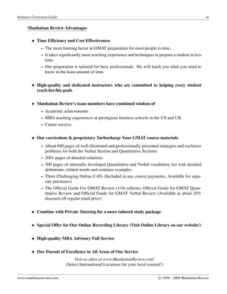 Sentence Correction Guide iii
Manhattan Review Advantages
Time Efﬁciency and Cost Effectiveness
– The most limiting factor in GMAT preparation for most people is time.
– It takes signiﬁcantly more teaching experience and techniques to prepare a student in less
time.
– Our preparation is tailored for busy professionals. We will teach you what you need to
know in the least amount of time.
High-quality and dedicated instructors who are committed to helping every student
reach her/his goals
Manhattan Review’s team members have combined wisdom of
– Academic achievements
– MBA teaching experiences at prestigious business schools in the US and UK
– Career success
Our curriculum & proprietary Turbocharge Your GMAT course materials
– About 600 pages of well-illustrated and professionally presented strategies and exclusive
problems for both the Verbal Section and Quantitative Sections
– 200+ pages of detailed solutions
– 300 pages of internally developed Quantitative and Verbal vocabulary list with detailed
deﬁnitions, related words and sentence examples
– Three Challenging Online CATs (Included in any course payments; Available for sepa-
rate purchases)
– The Ofﬁcial Guide For GMAT Review (11th edition), Ofﬁcial Guide for GMAT Quan-
titative Review and Ofﬁcial Guide for GMAT Verbal Review (Available at about 25%
discount off regular retail price)
Combine with Private Tutoring for a more tailored study package
Special Offer for Our Online Recording Library (Visit Online Library on our website!)
High-quality MBA Advisory Full Service
Our Pursuit of Excellence in All Areas of Our Service
Visit us often at www.ManhattanReview.com!
(Select International Locations for your local content!)
www.manhattanreview.com c 1999 - 2008 Manhattan Review
 