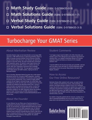 ®
Manhattan Review’s origin can be traced directly to an Ivy-League MBA
classroom in 1999. While lecturing on advanced quantitative subjects to
MBAs at Columbia University Graduate School of Business (Columbia
Business School) in New York City, Dr. Joern Meissner was asked by his
students to assist their friends, who were frustrated with conventional
GMAT preparation options. He started to create original lectures that
focused on presenting the GMAT content in a coherent and concise
manner rather than a download of voluminous basic knowledge
interspersed with so-called “tricks”. The new approach immediately
proved highly popular with GMAT students, inspiring the birth of
Manhattan Review.
Since its founding, Manhattan Review has grown into a multi-national
educational services firm, focusing on GMAT preparation, consulting
services for business school admissions, and executive coaching programs
for young business professionals. It has a network of highly satisfied
customers all over England, continental Europe, the United States, Asia,
the Middle East and the rest of the world. The original lectures have been
expanded and modified by the Manhattan Review Team, a group of
master test-takers and experienced business coaches, to assure that
Manhattan Review offers the most time-efficient and cost-effective
preparation available for the GMAT. Manhattan Review also provides a
variety of Career Training courses and MBA Admissions services.
Please visit the company's website at wwww.ManhattanReview.com to
find out more.
“I am happy to report I took the GMAT on the 18th of December and
received a score of 750. Although this score required a huge amount of
individual effort, I am indebted to Manhattan Review for its fantastic
preparation material and David, our instructor, for his invaluable
assistance. Dan”
“I took the GMAT for the first time last Friday and scored 690. I only had
time to do about 5 hours self study. So I found the Manhattan Review
course books critical to my success. Many thanks to the team. Best
Regards, Jonathan”
Manhattan Review offers weekend crash courses, one-week intensive
courses, weekday and weekend long courses, online workshops, free
seminars, and private tutoring to students in the US, UK, Continental
Europe, Asia and the rest of the world. Our websites have a wealth of free
information and promotions including free offers to World MBA Tour Fairs,
free MBA Panel Discussions, free GMAT & MBA Admissions Workshops,
free downloads, MBA and GMAT essentials, free InFocus Newsletters, free
interview articles, and more.
Our website is frequently updated with free resources, so please visit us
often at www.ManhattanReview.com! If you reside outside of the US,
please refer to the International Location section for your local content.
About Manhattan Review Student Comments
How to Access
Our Free Online Resources?
About the Founder
Dr. Joern Meissner has over fifteen years of teaching experience in
undergraduate and graduate programs at prestigious business schools in
the USA, UK and Germany. He founded Manhattan Review and created
the original lectures for its first GMAT preparation class. Dr. Meissner
received his Ph.D. in Management Science from Columbia University
Graduate School of Business (Columbia Business School) in New York City
and is a recognized authority in the area of Supply Chain Management
(SCM), Dynamic Pricing and Revenue Management. His academic
homepage is www.meiss.com.
Math Study Guide (ISBN: 0-9788435-0-9)
Math Solutions Guide (ISBN: 0-9788435-1-7)
Verbal Study Guide (ISBN: 0-9788435-2-5)
Verbal Solutions Guide (ISBN: 0-9788435-3-3)
Turbocharge Your GMAT Series
 