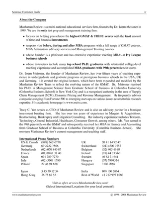 Sentence Correction Guide iv
About the Company
Manhattan Review is a multi-national educational services ﬁrm, founded by Dr. Joern Meissner in
1999. We are the only test prep and management training ﬁrm:
• focuses on helping you achieve the highest GMAT & TOEFL scores with the least amount
of time and ﬁnancial investments
• supports you before, during and after MBA programs with a full range of GMAT courses,
MBA Admissions advisory services and Management Training courses
• whose founder is a professor and has extensive experience teaching MBAs at Ivy League
business schools
• whose instructors include many top school Ph.D. graduates with substantial college-level
teaching experience and accomplished MBA graduates with 99th percentile test scores
Dr. Joern Meissner, the founder of Manhattan Review, has over ﬁfteen years of teaching expe-
rience in undergraduate and graduate programs at prestigious business schools in the USA, UK
and Germany. He created the original lectures, which have been expanded and modiﬁed by the
Manhattan Review Team to reﬂect the evolving nature of the GMAT. Dr. Meissner received
his Ph.D. in Management Science from Graduate School of Business at Columbia University
(Columbia Business School) in New York City and is a recognized authority in the area of Supply
Chain Management (SCM), Dynamic Pricing and Revenue Management. He frequently advises
companies ranging from Fortune 500 to emerging start-ups on various issues related to his research
expertise. His academic homepage is www.meiss.com.
Tracy C. Yun serves as CEO of Manhattan Review and is also an advisory partner in a boutique
investment banking ﬁrm. She has over ten years of experience in Mergers & Acquisitions,
Restructuring, Bankruptcy and Litigation Consulting. Her industry experience includes Telecom,
Technology, General Industrial, Healthcare, Consumer Growth, among others. Ms. Yun scored in
the 99th percentile on the GMAT and subsequently received her MBA in Finance and Accounting
from Graduate School of Business at Columbia University (Columbia Business School). She
oversees Manhattan Review’s current management and teaching staff.
International Phone Numbers
US & Canada (888) 662-6738 UK 20 81 14 92 47
Germany 69 2222 7566 Switzerland (043) 500 0757
Netherlands (02) 070 840 87 Belgium (02) 403 49 84
France (01)70 61 31 40 Ireland (01) 44 03 960
Spain 091 789 7270 Sweden 40 62 71 651
Italy (02) 3601 1780 Hungary (07) 7999354
Poland 22 48 91 658 Singapore 3106 2069
Japan 3 45 50 12 54 India 800 100 6864
Hong Kong 36 78 67 53 Rest of World +1 212 997 1660
Visit us often at www.ManhattanReview.com!
(Select International Locations for your local content!)
www.manhattanreview.com c 1999 - 2008 Manhattan Review
 