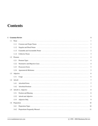 Contents
1 Grammar Review 1
1.1 Noun . . . . . . . . . . . . . . . . . . . . . . . . . . . . . . . . . . . . . . . . . . . . . . . . . . . . . . . . . . . . . 1
1.1.1 Common and Proper Nouns . . . . . . . . . . . . . . . . . . . . . . . . . . . . . . . . . . . . . . . . . . . . 1
1.1.2 Singular and Plural Nouns . . . . . . . . . . . . . . . . . . . . . . . . . . . . . . . . . . . . . . . . . . . . . 1
1.1.3 Countable and Uncountable Nouns . . . . . . . . . . . . . . . . . . . . . . . . . . . . . . . . . . . . . . . . 2
1.1.4 Collective Nouns . . . . . . . . . . . . . . . . . . . . . . . . . . . . . . . . . . . . . . . . . . . . . . . . . . 3
1.2 Pronoun . . . . . . . . . . . . . . . . . . . . . . . . . . . . . . . . . . . . . . . . . . . . . . . . . . . . . . . . . . . . 4
1.2.1 Pronoun Types . . . . . . . . . . . . . . . . . . . . . . . . . . . . . . . . . . . . . . . . . . . . . . . . . . . . 4
1.2.2 Nominative and Objective Cases . . . . . . . . . . . . . . . . . . . . . . . . . . . . . . . . . . . . . . . . . . 4
1.2.3 Possessive Forms . . . . . . . . . . . . . . . . . . . . . . . . . . . . . . . . . . . . . . . . . . . . . . . . . . 5
1.2.4 Agreement & Reference . . . . . . . . . . . . . . . . . . . . . . . . . . . . . . . . . . . . . . . . . . . . . . 5
1.3 Adjective . . . . . . . . . . . . . . . . . . . . . . . . . . . . . . . . . . . . . . . . . . . . . . . . . . . . . . . . . . . 6
1.3.1 Usage . . . . . . . . . . . . . . . . . . . . . . . . . . . . . . . . . . . . . . . . . . . . . . . . . . . . . . . . 6
1.4 Adverb . . . . . . . . . . . . . . . . . . . . . . . . . . . . . . . . . . . . . . . . . . . . . . . . . . . . . . . . . . . . 7
1.4.1 Adverbial Forms . . . . . . . . . . . . . . . . . . . . . . . . . . . . . . . . . . . . . . . . . . . . . . . . . . 7
1.4.2 Adverbial Positions . . . . . . . . . . . . . . . . . . . . . . . . . . . . . . . . . . . . . . . . . . . . . . . . . 7
1.5 Adverb vs. Adjective . . . . . . . . . . . . . . . . . . . . . . . . . . . . . . . . . . . . . . . . . . . . . . . . . . . . 8
1.5.1 Position and Meaning . . . . . . . . . . . . . . . . . . . . . . . . . . . . . . . . . . . . . . . . . . . . . . . . 8
1.5.2 Adverb and Adjective . . . . . . . . . . . . . . . . . . . . . . . . . . . . . . . . . . . . . . . . . . . . . . . . 8
1.5.3 Adjective Only . . . . . . . . . . . . . . . . . . . . . . . . . . . . . . . . . . . . . . . . . . . . . . . . . . . 9
1.6 Preposition . . . . . . . . . . . . . . . . . . . . . . . . . . . . . . . . . . . . . . . . . . . . . . . . . . . . . . . . . . 10
1.6.1 Preposition Types . . . . . . . . . . . . . . . . . . . . . . . . . . . . . . . . . . . . . . . . . . . . . . . . . . 10
1.6.2 Prepositions Frequently Misused . . . . . . . . . . . . . . . . . . . . . . . . . . . . . . . . . . . . . . . . . . 11
www.manhattanreview.com c 1999 - 2008 Manhattan Review
 