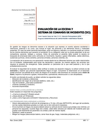 SSSIIISSSTTTEEEMMMAAA   DDDEEE   CCCOOOMMMAAANNNDDDOOO   DDDEEE   III
CursoC SoS porte Básico deB VVida (CCSSBBVV) - Atención Preho
Programa USAID/OFDA/LAC DE CAPACITACIÓN Y ASIS
EEVVAALLUUAACCIIÓÓNN DDEE LLAA EESSCCEENNAA

En gestión de riesgos se denomina escena a la situación que expresa un event
intencional, potencial o en curso, que incluye el lugar, las personas y los elemen
presentes. En caso de existir personas lesionadas, quien se dispone a atender a un pa
de los mismos elementos que causaron el accidente. Es su obligación velar por su pro
compañeros, paciente, testigos y curiosos. Antes de acercarse al paciente debe
búsqueda de amenazas tales como vehículos en movimiento, líquidos o gases inflam
sustancias químicas, olores extraños, personas armadas, personas violentas, etc. 

La evaluación de la escena es una apreciación mental rápida de los diferentes factores
con el incidente, indispensable para tomar las decisiones y ejecutar, de manera s
requiera la situación de emergencia. Debe presentar un panorama de lo que est
probablemente ocurrirá. 

Al evaluar la seguridad de la escena, debe verificar si existe una situación insegura, l
acercarse y esperar que personal especializado llegue al lugar. Concentrar la obse
puede provocar una pérdida de la visión de riesgos en la escena, este fenómeno es c
túnel y expone a la persona a golpes, intoxicaciones, quemaduras, electrocución o a s
Al recibir una llamada de auxilio, se deben solicitar los siguientes datos: 

- Dirección del incidente y referencias 

- Identificación del origen de la llamada (teléfono, radio, etc.) 

- Tipo de incidente. ¿Qué está sucediendo?

- Víctimas (cantidad y condición) 

- Acciones emprendidas
PPAASSOOSS PPAARRAA LLAA EEVVAALLUUAACCIIÓÓNN DDEE LLAA EESSCCEENNAA
Están ba os en re
1.-
sad sponder tres preguntas:

¿Cuál es la situación? (Estado actual) 

2.- ¿Hacia dónde va? (Potencial) 

3.- ¿Qué y cómo hago para controlarlo? (Operaciones y Recursos)

LLAASS PPRRIIOORRIIDDAADDEESS PPAARRAA AASSEEGGUURRAARR LLAA EESSCCEENNAA
- Ubicar adecuadamente el vehículo de emergencia a 15 mts o 50 pies (NFPA1670), del lugar del accidente,
con las ruedas delanteras giradas a un lado, por si otro vehículo lo impactara.
- Si es el primero en llegar a la escena deberá ubicar su vehículo de tal manera que proteja a las víctimas y al
personal de respuesta. Cuando llega otra unidad, usted debe ubicarse por delante del incidente para que
puedan subir fácilmente los pacientes a la unidad y salir de manera rápida.
- Señalizar y aislar la escena. 

- Mitigar los riesgos (desconectar batería, cerrar llave de gas, fuego, materiales peligrosos, etc.). 

Rev. Enero 2009 CSBV - APH MR 11
MMaatteerriiaall  ddee  RReeffeerreenncciiaa  ((MMRR))  
Versión Enero 2009
Lección 3
Págs. MR 11 a 13
Número de págs.: 3
EEEVVVAAALLLUUUAAACCCIIIÓÓÓNNN   DDDEEE   LLLAAA   EEESSSCCCEEENNNAAA   YYY  
    
NNNCCCIIIDDDEEENNNTTTEEESSS   (((SSSCCCIII))) 
  
spitalaria (APH)
TENCIA TÉCNICA
o adverso accidental o 

tos físicos y materiales

ciente puede ser víctima

pia seguridad, la de sus 

evaluar la escena en 

ables, cables eléctricos,

que están relacionados 

egura, las acciones que

á pasando y de lo que

a actitud correcta es no 

rvación en el lesionado

onocido como visión de

er atropellados. 

 