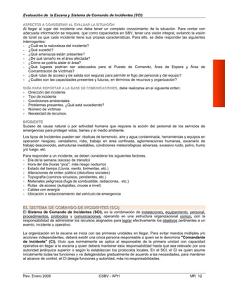 Evaluación de la Escena y Sistema de Comando de Incidentes (SCI)
AASSPPEECCTTOOSS AA CCOONNSSIIDDEERRAARR AALL EEVVAALLUUAARR LLAA SSIITTUUAACCIIÓÓNN
Al llegar al lugar del incidente uno debe tener un completo conocimiento de la situación. Para cont
adecuada información se requiere, que como capacitados en SBV, tener una visión integral, evitando la
ar con
visión
de túnel ya que cada incidente tiene sus propias características. Para ello, se debe responder las siguientes
interrogantes:
- ¿Cuál es la naturaleza del incidente?
- ¿Qué sucedió? 

- ¿Qué amenazas están presentes?

- ¿De qué tamaño es el área afectada?

- ¿Cómo se podría aislar el área?

- ¿Qué lugares podrían ser adecuados para el Puesto de Comando, Área de Espera y Área de 

Concentración de Víctimas?
- ¿Qué rutas de acceso y de salida son seguras para permitir el flujo del personal y del equipo?
- ¿Cuáles son las capacidades presentes y futuras, en términos de recursos y organización?
GGUUÍÍAA PPAARRAA RREEPPOORRTTAARR AA LLAA BBAASSEE DDEE CCOOMMUUNNIICCAACCIIOONNEESS, debe realizarse en el siguiente orden:
- Dirección del incidente
- Tipo de incidente
- Condiciones ambientales 

- Problemas presentes. ¿Qué está sucediendo?

- Número de victimas

- Necesidad de recursos. 

IINNCCIIDDEENNTTEE
Suceso de causa natural o por actividad humana que requiere la acción del personal de los servicios de 

emergencias para proteger vidas, bienes y el medio ambiente.

Los tipos de Incidentes pueden ser: réplicas de terremoto, aire y agua contaminada, herramientas y equipos en

operación riesgoso, vandalismo, robo, trabajo en área confinada, aglomeraciones humanas, escenario de

trabajo desconocido, estructuras inestables, condiciones meteorológicas adversas, excesivo ruido, polvo, humo

y/o fuego, etc. 

Para responder a un incidente, se deben considerar los siguientes factores, 

- Día de la semana (exceso de tránsito) 

- Hora del día (horas “pico”; más riesgo nocturno) 

- Estado del tiempo (Lluvia, viento, tormentas, etc.) 

- Alteraciones de orden público (disturbios sociales) 

- Topografía (caminos sinuosos, pendientes, etc.) 

- Materiales peligrosos (fuga de combustible, radiaciones, etc.) 

- Rutas de acceso (autopistas, cruces a nivel) 

- Cables con energía
- Ubicación o estacionamiento del vehículo de emergencia
EELL SSIISSTTEEMMAA DDEE CCOOMMAANNDDOO DDEE IINNCCIIDDEENNTTEESS ((SSCCII))
El Sistema de Comando de Incidentes (SCI), es la combinación de instalaciones, equipamiento, personal,
procedimientos, protocolos y comunicaciones, operando en una estructura organizacional común, con la
responsabilidad de administrar los recursos asignados para lograr efectivamente los objetivos pertinentes a un
evento, incidente u operativo.
La organización en la escena se inicia con las primeras unidades en llegar. Para evitar mandos múltiples y/o
acciones independientes, deberá existir una única persona responsable a quien se le denomina "Comandante
de Incidente" (CI), título que normalmente se aplica al responsable de la primera unidad con capacidad
operativa en llegar a la escena y quien deberá mantener esta responsabilidad hasta que sea relevado por una
autoridad jerárquica superior o según lo establezcan los protocolos locales. En el SCI, el CI es quien asume
inicialmente todas las funciones y va delegándolas gradualmente de acuerdo a las necesidades, para mantener
el alcance de control, el CI delega funciones y autoridad, más no responsabilidades.
Rev. Enero 2009 CSBV - APH MR 12
 