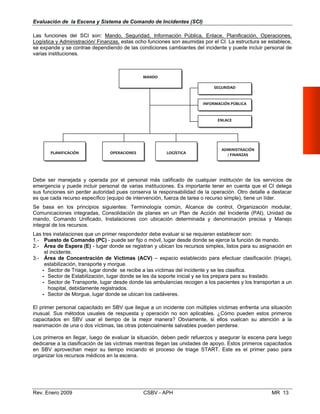  
 
   
 
 
        
Evaluación de la Escena y Sistema de Comando de Incidentes (SCI)
Las funciones del SCI son: Mando, Seguridad, Información Pública, Enlace, Planificación, Operaciones,
Logística y Administración/ Finanzas, estas ocho funciones son asumidas por el CI. La estructura se establece,
se expande y se contrae dependiendo de las condiciones cambiantes del incidente y puede incluir personal de
varias instituciones.
MANDO
SEGURIDAD
INFORMACIÓN PÚBLICA
ENLACE
ADMINISTRACIÓN
/ FINANZASPLANIFICACIÓN OPERACIONES LOGÍSTICA
Debe ser manejada y operada por el personal más calificado de cualquier institución de los servicios de 

emergencia y puede incluir personal de varias instituciones. Es importante tener en cuenta que el CI delega

sus funciones sin perder autoridad pues conserva la responsabilidad de la operación. Otro detalle a destacar 

es que cada recurso específico (equipo de intervención, fuerza de tarea o recurso simple), tiene un líder. 

Se basa en los principios siguientes: Terminología común, Alcance de control, Organización modular,

Comunicaciones integradas, Consolidación de planes en un Plan de Acción del Incidente (PAI), Unidad de 

mando, Comando Unificado, Instalaciones con ubicación determinada y denominación precisa y Manejo

integral de los recursos. 

Las tres instalaciones que un primer respondedor debe evaluar si se requieren establecer son: 

1.- Puesto de Comando (PC) - puede ser fijo o móvil, lugar desde donde se ejerce la función de mando. 

2.- Área de Espera (E) - lugar donde se registran y ubican los recursos simples, listos para su asignación en 

el incidente.
3.- Área de Concentración de Víctimas (ACV) – espacio establecido para efectuar clasificación (triage),
estabilización, transporte y morgue.
- Sector de Triage, lugar donde se recibe a las víctimas del incidente y se les clasifica.
- Sector de Estabilización, lugar donde se les da soporte inicial y se los prepara para su traslado.
- Sector de Transporte, lugar desde donde las ambulancias recogen a los pacientes y los transportan a un
hospital, debidamente registrados.
- Sector de Morgue, lugar donde se ubican los cadáveres.
El primer personal capacitado en SBV que llegue a un incidente con múltiples víctimas enfrenta una situación
inusual. Sus métodos usuales de respuesta y operación no son aplicables. ¿Cómo pueden estos primeros
capacitados en SBV usar el tiempo de la mejor manera? Obviamente, si ellos vuelcan su atención a la
reanimación de una o dos víctimas, las otras potencialmente salvables pueden perderse.
Los primeros en llegar, luego de evaluar la situación, deben pedir refuerzos y asegurar la escena para luego
dedicarse a la clasificación de las víctimas mientras llegan las unidades de apoyo. Estos primeros capacitados
en SBV aprovechan mejor su tiempo iniciando el proceso de triage START. Este es el primer paso para
organizar los recursos médicos en la escena.
Rev. Enero 2009 CSBV - APH MR 13
 