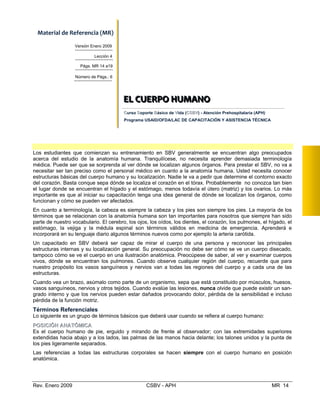 Material de Referencia (MR) 
Versión Enero 2009
Lección 4
Págs. MR 14 a19
Número de Págs.: 6
EEELLL   CCCUUUEEERRRPPPOOO   HHHUUUMMMAAANNNOOO  
    
CursoC SoS porte Básico deB VVida (CCSSBBVV) - Atención Prehospitalaria (APH)
Programa USAID/OFDA/LAC DE CAPACITACIÓN Y ASISTENCIA TÉCNICA
EELL CCUUEERRPPOO HHUUMMAANNOO
Los estudiantes que comienzan su entrenamiento en SBV generalmente se encuentran algo preocupados
acerca del estudio de la anatomía humana. Tranquilícese, no necesita aprender demasiada terminología
médica. Puede ser que se sorprenda al ver dónde se localizan algunos órganos. Para prestar el SBV, no va a
necesitar ser tan preciso como el personal médico en cuanto a la anatomía humana. Usted necesita conocer
estructuras básicas del cuerpo humano y su localización. Nadie le va a pedir que determine el contorno exacto
del corazón. Basta conque sepa dónde se localiza el corazón en el tórax. Probablemente no conozca tan bien
el lugar donde se encuentran el hígado y el estómago, menos todavía el útero (matriz) y los ovarios. Lo más
importante es que al iniciar su capacitación tenga una idea general de dónde se localizan los órganos, como
funcionan y cómo se pueden ver afectados.
En cuanto a terminología, la cabeza es siempre la cabeza y los pies son siempre los pies. La mayoría de los
términos que se relacionan con la anatomía humana son tan importantes para nosotros que siempre han sido
parte de nuestro vocabulario. El cerebro, los ojos, los oídos, los dientes, el corazón, los pulmones, el hígado, el
estómago, la vejiga y la médula espinal son términos válidos en medicina de emergencia. Aprenderá e
incorporará en su lenguaje diario algunos términos nuevos como por ejemplo la arteria carótida.
Un capacitado en SBV deberá ser capaz de mirar el cuerpo de una persona y reconocer las principales
estructuras internas y su localización general. Su preocupación no debe ser cómo se ve un cuerpo disecado,
tampoco cómo se ve el cuerpo en una ilustración anatómica. Preocúpese de saber, al ver y examinar cuerpos
vivos, dónde se encuentran los pulmones. Cuando observe cualquier región del cuerpo, recuerde que para
nuestro propósito los vasos sanguíneos y nervios van a todas las regiones del cuerpo y a cada una de las
estructuras.
Cuando vea un brazo, asúmalo como parte de un organismo, sepa que está constituido por músculos, huesos,
vasos sanguíneos, nervios y otros tejidos. Cuando evalúe las lesiones, nunca olvide que puede existir un san­
grado interno y que los nervios pueden estar dañados provocando dolor, pérdida de la sensibilidad e incluso
pérdida de la función motriz.
Términos Referenciales
Lo siguiente es un grupo de términos básicos que deberá usar cuando se refiera al cuerpo humano:
PPOOSSIICCIIÓÓNN AANNAATTÓÓMMIICCAA
Es el cuerpo humano de pie, erguido y mirando de frente al observador; con las extremidades superiores
extendidas hacia abajo y a los lados, las palmas de las manos hacia delante; los talones unidos y la punta de
los pies ligeramente separados.
Las referencias a todas las estructuras corporales se hacen siempre con el cuerpo humano en posición
anatómica.
Rev. Enero 2009 CSBV - APH MR 14
 