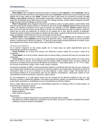 El Cuerpo Humano
PPLLAANNOOSS AANNAATTÓÓMMIICCOOSS
- Plano Medial: plano imaginario vertical que divide al cuerpo en mitad derecha y mitad izquierda. Todo lo
que se encuentra más cerca de la línea media se dice que es proximal, mientras que lo que se encuentra más
alejado de la línea media se dice distal. También en base a este plano se encuentra la división de cara
interna y cara externa utilizada en extremidades superiores e inferiores. Recuerde la posición anatómica que
presentan las falanges de los dedos de la mano que son: falange proximal, media y distal a excepción del dedo
pulgar que tiene sólo dos falanges, proximal y distal.
- Plano Transversal: plano imaginario horizontal que divide al cuerpo en parte superior y parte inferior. Este
plano es perpendicular al plano medial, sin importar en qué nivel se haga. Superior significa hacia el lado de la
cabeza, por ejemplo la ubicación de los ojos es superior con respecto a la nariz. Inferior significa hacia los
pies, como es el caso de la boca que es inferior a la nariz. No se puede decir que algo es superior o inferior a
menos que se tome una referencia. El corazón no es superior por si solo, éste es superior al estómago.
Usando la posición anatómica para todas las referencias del cuerpo, cualquier profesional de emergencias va a
saber qué significa cuando dice que hay una herida justo encima del ojo.
- Plano Frontal: plano imaginario vertical que divide al cuerpo en mitad anterior que se refiere a la parte
frontal del cuerpo y mitad posterior que es la parte de atrás del cuerpo. Para la cabeza, la cara se considera
anterior, mientras todo lo demás es posterior. El resto del cuerpo puede dividirse fácilmente en anterior y pos­
terior siguiendo las líneas de las costuras de su ropa (referencia relativa).
TTEERRCCIIOOSS AANNAATTÓÓMMIICCOOSS
Es la división imaginaria en tres partes iguales de un hueso largo (se aplica especialmente para las
extremidades superiores e inferiores).
- Tercio Proximal: es el tercio más cercano con referencia al plano medial, de un hueso o parte de la
extremidad.
- Tercio Medio: es el tercio central, ubicado entre los tercios distal y proximal del hueso de una parte de la
extremidad.
- Tercio Distal: es el tercio de un hueso de una extremidad más alejada del plano medial. En el caso de los
dedos de la mano y del pie, serían falange proximal, falange media y falange distal. La forma correcta de
nombrar en los dedos de los pies serían (de adentro hacía afuera) 1
er
dedo (dedo gordo), 2do
, 3er
, 4to
y 5to
dedo.
En la mano se denominan: pulgar, índice, medio, anular y meñique
El personal capacitado en SBV no trata emergencias médicas o accidentes todos los días, por eso, puede que
con el tiempo vaya olvidando algunos términos. El personal médico y de rescate están entrenados en recibir su
información. Ellos no se van a confundir si les dice adelante o atrás, arriba o abajo. NO permita que la
terminología interfiera en la comunicación clara con los médicos o paramédicos. Tenga gran cuidado en usar
correctamente los términos derecho, izquierdo, medial o lateral.
En una emergencia, si no está seguro acerca del uso correcto de los términos médicos no los use. Use
términos comunes y referencias (ejemplo: corte sobre el ojo derecho, agujero a la derecha del ombligo). Usted
puede dañar seriamente su credibilidad si usa incorrectamente los términos médicos.
Para la mejor referencia de una lesión en extremidades superiores en inferiores (sólo en huesos largos), se
mencionará de la siguiente manera:
- Cara: anterior, posterior, interna o externa
- Tercio: proximal, medio y distal
- Región anatómica
- Lado: derecho o izquierda
Resumiendo:

- Use siempre la derecha del paciente y la izquierda del paciente (plano medial). 

- Recuerde que cualquier referencia y descripción de una lesión, se hace en relación al paciente en posición

anatómica, nunca en relación al rescatador.
Rev. Enero 2009 CSBV - APH MR 15
 