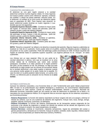 SSIISSTTEEMMAASS CCOORRPPOORRAALLEESS
Conocer los sistemas corporales y sus funciones tiene un valor fundamental para quien desee proporcionar
SBV. Si bien no se profundizarán aquí detalles fisiológicos y anatómicos, los conocimientos indispensables
serán cubiertos en cada capítulo, cuando se analicen enfermedades, lesiones y cuidados. Recordar las
diferentes funciones corporales puede ser útil cuando se trate de determinar la extensión de la lesión o la
naturaleza de una emergencia médica. En la siguiente lista se enuncian algunos de los sistemas corporales y
sus funciones primarias.
- Sistema Respiratorio: la función del sistema respiratorio es llevar oxígeno del aire a la sangre y eliminar el
dióxido de carbono, que es una sustancia de desecho del organismo. Incluye nariz, boca, faringe, laringe,
epiglotis, tráquea, bronquios, pulmones y el diafragma.
- Sistema Circulatorio: la función del sistema cardiovascular es de transportar sangre oxigenada de los
pulmones a las células de organismo y sangre con dióxido de carbono de las células del organismo a los
pulmones. Incluye el corazón, los vasos sanguíneos y la sangre.
- Sistema Nervioso: controla el movimiento, interpreta sensaciones, regula las actividades del cuerpo
genera pensamiento y almacena en la memoria. Incluye el cerebro, cerebelo, bulbo raquídeo, médula espin
y nervios. Está comprendido por Sistema Nervioso Central y Periférico.
y
al
Rev. Enero 2009 CSBV - APH MR 18
El Cuerpo Humano
CCUUAADDRRAANNTTEESS AABBDDOOMMIINNAALLEESS
El abdomen es una gran región corporal
abdominal contiene muchos órganos vitales. En
los huesos pueden usarse como referencia -ejem
y la cavidad
otras regiones
plo, contando
las costillas- o utilizar las partes salientes -reborde costal-. En
el abdomen, el ombligo es el único punto de referencia rápido
para el capacitado en SBV. Para mejorar esta situación, la
pared abdominal puede dividirse en cuatro regiones o cua­
drantes que son los siguientes:
Cuadrante Superior Derecho (CSD) - Contiene la mayor parte
del hígado, la vesícula biliar, cabeza del páncreas, parte del
intestino grueso y parte del intestino delgado.
Cuadrante Superior Izquierdo (CSI) - Contiene la mayor parte
del estómago, el bazo, cuerpo y cola del páncreas, parte del
intestino grueso y parte de intestino delgado.
Cuadrante Inferior Derecho (CID) - Contiene el apéndice,
parte del intestino grueso, parte del intestino delgado.
Cuadrante Inferior Izquierdo (CII) - Contiene parte del intes­
tino grueso y parte del intestino delgado.
NOTA: “Derecho e izquierdo” se refieren a la derecha e izquierda del paciente. Algunos órganos y glándulas se
localizan en más de un cuadrante. Como puede verse en el gráfico, partes del intestino grueso y delgado se
encuentran en los cuatro cuadrantes. Parte del estómago puede encontrarse en CSD. El lóbulo izquierdo del
hígado se extiende hasta el cuadrante superior izquierdo. Los órganos pélvicos no se incluyen en estos
cuadrantes.
Los riñones son un caso especial. Ellos no son parte de la
cavidad abdominal ni pélvica, sino que se localizan en la zona
lumbar detrás de la membrana que cubre esta cavidad
(peritoneo). Considere a un riñón ubicado en la región posterior
del CSD y el otro posterior al CSI. Sin embargo, no deje que esta
clasificación le haga olvidar que los riñones se encuentran detrás
de la cavidad abdominal y que están sujetos a lesiones cuando
una persona recibe golpes en la parte media de la espalda. En
caso de dolor en la parte posterior debe tomarse en cuenta a los
riñones. La referencia para la ubicación de los riñones es la zona
lumbar.
 