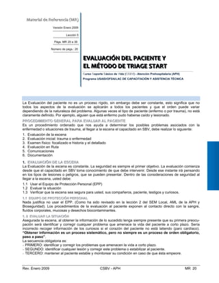 MMaatteerriiaall  ddee  RReeffeerreenncciiaa  ((MMRR))  
Versión Enero 2009
Lección 5
Págs. MR 20 a 39
Número de págs.: 20
EEEVVVAAALLLUUUAAACCCIIIÓÓÓNNN   DDDEEELLL   PPPAAACCCIIIEEENNNTTTEEE   YYY 
     
EEELLL   MMMÉÉÉTTTOOODDDOOO   DDDEEE   TTTRRRIIIAAAGGGEEE   T
 SSSTTTAAARRRTT   
CursoC SoS porte Básico deB VVida (CCSSBBVV) - Atención Prehospitalaria (APH)
Programa USAID/OFDA/LAC DE CAPACITACIÓN Y ASISTENCIA TÉCNICA
EEVVAALLUUAACCIIÓÓNN DDEELL PPAACCIIEENNTTEE

La Evaluación del paciente no es un proceso rígido, sin embargo debe ser constante, esto significa que no
todos los aspectos de la evaluación se aplicarán a todos los pacientes y que el orden puede variar
dependiendo de la naturaleza del problema. Algunas veces el tipo de paciente (enfermo o por trauma), no está
claramente definido. Por ejemplo, alguien que está enfermo pudo haberse caído y lesionado.
PPRROOCCEEDDIIMMIIEENNTTOO GGEENNEERRAALL PPAARRAA EEVVAALLUUAARR AALL PPAACCIIEENNTTEE
Es un procedimiento ordenado que nos ayuda a determinar los posibles problemas asociados con la
enfermedad o situaciones de trauma, al llegar a la escena el capacitado en SBV, debe realizar lo siguiente:
1. Evaluación de la escena
2. Evaluación inicial: trauma o enfermedad
3. Examen físico: focalizado e historia y el detallado
4. Evaluación en Ruta
5. Comunicaciones
6. Documentación
1. EEVVAALULUAACCIIÓÓNN DDEE LALA EESSCCEENNAA
La Evaluación de la escena es constante. La seguridad es siempre el primer objetivo. La evaluación comienza
desde que el capacitado en SBV toma conocimiento de que debe intervenir. Desde ese instante irá pensando
en los tipos de lesiones o peligros, que se pueden presentar. Dentro de las consideraciones de seguridad al
llegar a la escena, usted debe:
1.1 Usar el Equipo de Protección Personal (EPP)
11..11 EEQQUUIIPPOO DDEE PPRROOTTEECCCCIIÓÓNN PPEERRSSOONNAALL
Nada justifica no usar el EPP. (Como ha sido revisado en la lección 2 del SEM Local, AML de la APH y
Bioseguridad). Los procedimientos de la evaluación al paciente exponen al contacto directo con la sangre,
fluídos corporales, mucosas y desechos biocontaminantes.
11.. 22 EEVVAALLUUAARR LLAA SSIITTUUAACCIIÓÓNN
Asegurada la escena, al obtener la información de lo sucedido tenga siempre presente que su primera preocu­
pación será identificar y corregir cualquier problema que amenace la vida del paciente a corto plazo. Sería

incorrecto recoger información de los curiosos si el corazón del paciente no está latiendo (paro cardíaco).
“Obtener información es un proceso sistemático, pero no siempre es un proceso de orden obligatorio, 

paso a paso”. 

La secuencia obligatoria es: 

− PRIMERO: identificar y corregir los problemas que amenacen la vida a corto plazo. 

− SEGUNDO: identificar cualquier lesión y corregir este problema o estabilizar al paciente. 

− TERCERO: mantener al paciente estable y monitorear su condición en caso de que ésta empeore.

1.2 Evaluar la situación
1.3 Verificar que la escena sea segura para usted, sus compañeros, paciente, testigos y curiosos.


Rev. Enero 2009 CSBV - APH MR 20
 