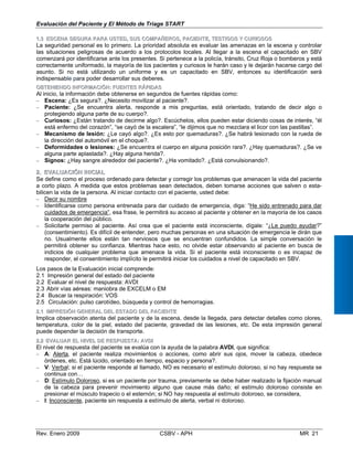 22..11 IIMMPPRREESSIIÓÓNN GGEENNEERRAALL DDEELL EESSTTAADDOO DDEELL PPAACCIIEENNTTEE
Implica observación atenta del paciente y de la escena, desde la llegada, para detectar detalles
temperatura, color de la piel, estado del paciente, gravedad de las lesiones, etc. De esta impr
puede depender la decisión de transporte.
22..22 EVEVAALLUUAARR ELEL NNIIVELVEL DDEE RREESPUSPUESTESTAA:: AAVVDDII
El nivel de respuesta del paciente se evalúa con la ayuda de la palabra AVDI, que significa:
− A: Alerta, el paciente realiza movimientos o acciones, como abrir sus ojos, mover la cab
órdenes, etc. Está lúcido, orientado en tiempo, espacio y persona?.
− V: Verbal; si el paciente responde al llamado, NO es necesario el estímulo doloroso, si no ha
continua con…
−	 D: Estímulo Doloroso, si es un paciente por trauma, previamente se debe haber realizado la fi
de la cabeza para prevenir movimiento alguno que cause más daño; el estímulo doloros
presionar el músculo trapecio o el esternón; si NO hay respuesta al estímulo doloroso, se con
Evaluación del Paciente y El Método de Triage START
11..33 EESSCCEENNAA SSEEGGUURRAA PPAARRAA UUSSTTEEDD,, SSUUSS CCOOMMPPAAÑÑEERROOSS,, PPAACCIIEENNTTEE,, TTEESSTTIIGGOOSS YY CCUURRIIOOSSOOSS
La seguridad personal es lo primero. La prioridad absoluta es evaluar las amenazas en la escena y controlar
las situaciones peligrosas de acuerdo a los protocolos locales. Al llegar a la escena el capacitado en SBV
comenzará por identificarse ante los presentes. Si pertenece a la policía, tránsito, Cruz Roja o bomberos y está
correctamente uniformado, la mayoría de los pacientes y curiosos le harán caso y le dejarán hacerse cargo del
asunto. Si no está utilizando un uniforme y es un capacitado en SBV, entonces su identificación será
indispensable para poder desarrollar sus deberes.
OOBBTTEENNIIEENNDDOO IINNFFOORRMMAACCIIÓÓNN:: FFUUEENNTTEESS RRÁÁPPIIDDAASS
Al inicio, la información debe obtenerse en segundos de fuentes rápidas como: 

− Escena: ¿Es segura?. ¿Necesito movilizar al paciente?. 

− Paciente: ¿Se encuentra alerta, responde a mis preguntas, está orientado, tratando de decir algo o

protegiendo alguna parte de su cuerpo?.
− Curiosos: ¿Están tratando de decirme algo?. Escúchelos, ellos pueden estar diciendo cosas de interés, “él

está enfermo del corazón”, “se cayó de la escalera”, “le dijimos que no mezclara el licor con las pastillas”. 

− Mecanismo de lesión: ¿Le cayó algo?. ¿Es esto por quemaduras?. ¿Se habrá lesionado con la rueda de

la dirección del automóvil en el choque?.
− Deformidades o lesiones: ¿Se encuentra el cuerpo en alguna posición rara?. ¿Hay quemaduras?. ¿Se ve
alguna parte aplastada?. ¿Hay alguna herida?.
− Signos: ¿Hay sangre alrededor del paciente?. ¿Ha vomitado?. ¿Está convulsionando?.
22..	 EEVVAALLUUAACCIIÓÓNN IINNIICCIIAALL
Se define como el proceso ordenado para detectar y corregir los problemas que amenacen la vida del paciente
a corto plazo. A medida que estos problemas sean detectados, deben tomarse acciones que salven o esta­
bilicen la vida de la persona. Al iniciar contacto con el paciente, usted debe:
− Decir su nombre
− Identificarse como persona entrenada para dar cuidado de emergencia, diga: “He sido entrenado para dar
cuidados de emergencia”, esa frase, le permitirá su acceso al paciente y obtener en la mayoría de los casos
la cooperación del público.
−	 Solicitarle permiso al paciente. Así crea que el paciente está inconsciente, dígale: “¿Le puedo ayudar?”
(consentimiento). Es difícil de entender, pero muchas personas en una situación de emergencia le dirán que
no. Usualmente ellos están tan nerviosos que se encuentran confundidos. La simple conversación le
permitirá obtener su confianza. Mientras hace esto, no olvide estar observando al paciente en busca de
indicios de cualquier problema que amenace la vida. Si el paciente está inconsciente o es incapaz de
responder, el consentimiento implícito le permitirá iniciar los cuidados a nivel de capacitado en SBV.
Los pasos de la Evaluación inicial comprende:
2.1 Impresión general del estado del paciente
2.2 Evaluar el nivel de respuesta: AVDI
2.3 Abrir vías aéreas: maniobra de EXCELM o EM
2.4 Buscar la respiración: VOS
2.5 Circulación: pulso carotídeo, búsqueda y control de hemorragias.
como olores,
esión general
eza, obedece
y respuesta se
jación manual
o consiste en
sidera,
−	 I: Inconsciente, paciente sin respuesta a estímulo de alerta, verbal ni doloroso.
Rev. Enero 2009 CSBV - APH 	 MR 21
 