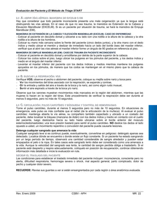 DDEECCIIDDIIRR EELL TTRRAASSLLAADDOO DDEELL PPAACCIIEENNTTEE
Las condiciones para establecer el traslado inmediato del paciente incluyen: inconsciencia, consciente pero no
alerta, dificultad respiratoria, hemorragia severa o shock, mal aspecto general, parto complicado, dolor de
pecho y cualquier dolor severo.
RECUERDE: Revise sus guantes a ver si están ensangrentados por cada región o área anatómica evaluada.
Rev. Enero 2009 CSBV - APH MR 22
Evaluación del Paciente y El Método de Triage START
22..33 AA:: AABBRRIIRR VÍVÍAASS AAÉÉRREEAASS:: MMAANNIIOOBBRRAA DDEE EXCEXCELELMM OO EMEM
Hay que considerar que todo paciente inconsciente presenta una mala oxigenación ya que la lengua está
obstruyendo las vías aéreas. En el caso de que no sea trauma, la maniobra es Extensión de la Cabeza y
Elevación Mandibular (EXCELM). Si es un paciente por situación de trauma, se hará la maniobra de Empuje
Mandibular (EM),
MANIOBRA DE EXTENSIÓN DE LA CABEZA Y ELEVACIÓN MANDIBULAR (EXCELM): CASO DE ENFERMEDAD
− Colocar al paciente en decúbito dorsal y ubicarse a su lado con una rodilla a la altura de la cabeza y la otra
rodilla a la altura de los hombros.
− Colocar su mano más cercana sobre la frente del paciente (cinco dedos juntos), y la otra mano con el dedo
índice y medio ubicar el mentón y deslizar de inmediato hacía un lado del borde óseo del maxilar inferior,
verificar que al abrir las vías aéreas el maxilar inferior forme un ángulo de 90 grados en referencia al piso.
MANIOBRA DE EMPUJE MANDIBULAR (EM): CASO DE TRAUMA EN PACIENTE INCONSCIENTE
− Colocar al paciente en decúbito dorsal y arrodillarse por detrás de la parte superior de la cabeza. 

− Colocar los codos sobre el piso, luego ubicar los pulgares en los pómulos del paciente, y los dedos índice y 

medio en el ángulo del maxilar inferior.
− Levantar el maxilar inferior del paciente con los dedos índices y medios mientras mantiene los pulgares
apoyados en los pómulos, de manera que los codos se mantengan en el mismo plano que la cabeza de
paciente.
22..44 BB:: BBUUSCSCAARR LLAA RRESPIESPIRRAACCIIÓÓNN:: VOVOSS
Verifique VOS; observe el pecho o abdomen del paciente, coloque su mejilla sobre nariz y boca para:

− Ver los movimientos del tórax asociado con la respiración, se expande y contrae, 

− Oír la entrada y salida del aire a través de la boca y la nariz, así como algún ruido inusual,

− Sentir el aire espirado a través de la boca y/o nariz.

Observe que los varones muestran movimientos más marcados en la región del abdomen, mientras que las 

mujeres lo hacen en la región del tórax. Este procedimiento de verificar la respiración debe ser durante al 

menos 5 segundos, pero no más de 10 segundos. 

22..55 CC:: CCIIRRCCUULLAACCIIÓÓNN:: PUPULLSOSO CCAARROOTTÍÍDDEOEO YY BBÚÚSQSQUUEDEDAA YY CCOONNTTRROOLL DDEE HHEMOEMORRRRAAGGIIAASS
Tome el pulso carotídeo, durante al menos 5 segundos pero no más de 10 segundos. En situaciones de
emergencia, este pulso es más confiable que el radial (de la articulación de la muñeca). Al evaluar el pulso
carotídeo: mantenga abierta la vía aérea, su compañero también capacitado y ubicado a un costado del
paciente, debe localizar la tráquea (manzana de Adán) con los dedos índice y medio en contacto con el cuello
del paciente, luego deslizarlos hacía su lado hasta ubicarse sobre el borde anterior del músculo
esternocleidomastoideo; una leve presión bastará para sentir el pulso carotídeo. NO deslice los dedos al lado
opuesto a usted, un movimiento repentino o convulsión del paciente puede causarle lesiones.
Detenga cualquier sangrado que amenace la vida
Cualquier sangrado leve si es continuo puede, eventualmente, convertirse en peligroso: deténgalo apenas sea
detectado. Localice dónde se encuentra o donde existe un flujo constante. Si un paciente ha estado sangrando
por un largo período de tiempo, observará una cantidad considerable de sangre alrededor y pueden estar
empapados el pelo o la ropa. En tales casos este sangrado lento debe ser considerado como una amenaza a
la vida. Aunque la velocidad del sangrado sea lenta, la cantidad de sangre perdida obliga a trasladarlo. Si el
paciente está despierto y respira adecuadamente, colóquelo en posición de recuperación, continúe obteniendo
información más detallada e inicie la evaluación en ruta.
 