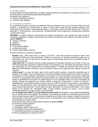Evaluación del Paciente y El Método de Triage START
33..	 EEXXAAMMEENN FFÍÍSSIICCOO::
Se hace después de haber detectado y corregido cualquier problema encontrado en la evaluación inicial, con el 

fin de descubrir y cuidar lesiones específicas del paciente. 

El examen físico puede ser: 

3.1 Examen Focalizado e Historia
3.2 Examen físico detallado
33..11 FFOOCCAALLIIZZAADDOO EE HHIISSTTOORRIIAA
Si un paciente esta lúcido, orientado y le responde, dirija sus preguntas a él y no a los curiosos. Estar cerca del

paciente y demostrarle su preocupación le ayuda a tener menos miedo del que siempre aparece como
consecuencia de una lesión. Haga preguntas claras y a velocidad normal. No utilice frases como “Todo va a 

estar bien” o “Todo está bien, no se preocupe”. El paciente sabe notar la diferencia y le tendrá poca confianza 

si utiliza estas frases. 

Lo ideal es obtener la información del paciente directamente, caso contrario de quien reportó la



HISTORIA:
emergencia, familiares o testigos. Para ayudarnos a seguir una secuencia para obtener estos datos se usa la 

palabra SAMPLE: 

S Signos y síntomas.

A Alergias. 

M Medicación.

P Previa historia médica.

L Lo último que ingirió.

E Eventos relacionados al trauma.

Cuando entreviste a un paciente, pregúntele: 

−	 Nombre: diga, “¿Me puede decir su nombre, por favor?”. Este trato personal es esencial. Ahora tiene
información valiosa que debe aprenderse. Tenga en cuenta que un paciente consciente puede que no
permanezca así. Una vez que tiene el nombre, trate de usarlo tantas veces como sea posible durante el
resto de la entrevista.
−	 ¿Qué está mal?: no importa cuál sea la queja, pregúntele si hay algún problema con el dolor. Si hay una
extremidad afectada, pregunte si la siente dormida, con hormigueo o con sensación de quemadura. Esta es
una advertencia de una posible lesión de médula espinal. A medida que aprenda más acerca de las
diferentes enfermedades y lesiones, verá que pueden hacerse otras preguntas para obtener una lista de
síntomas.
−	 ¿Cómo pasó?: en caso de lesión, saber cómo ocurrió puede ayudarle a encontrar problemas que el
paciente no ha notado. Con los pacientes que encuentre acostados, siempre determine si ellos se sentaron,
se acostaron, si fueron botados o empujados, si se cayeron o si fueron lanzados a esa posición. Haga esto
inclusive con los pacientes que tengan un problema médico como queja principal. Esta información le puede
indicar la posibilidad de una lesión de médula espinal o de un sangrado interno. En caso de accidente de
tránsito, formule sus preguntas con mucho cuidado, si pregunta, “¿Qué pasó? o ¿Cómo se lesionó?”,
probablemente se encuentre oyendo la historia de cómo el otro carro hizo la imprudencia. Las preguntas
deben ser más específicas, como “¿Se golpeó contra el panel, (parabrisas, la rueda de la dirección, etc.)?”
“¿Fue lanzado fuera del auto?”, esto le dará una mejor información. En caso de enfermedad - ¿Por cuánto
tiempo se ha sentido así?. Necesitará saber si este problema apareció de pronto o se ha venido
manifestando desde hace algunos días o por más tiempo.
−	 ¿Le ha pasado esto antes? o ¿se ha sentido así otras veces? El preguntar si una persona fue golpeada
por un camión antes no es práctico. Sin embargo, si el paciente se ha caído, es importante conocer si esto
es un problema que se repite. Si el paciente se queja de que le falta el aire, mareos o escalofríos, entonces
necesita saber si ésta es la primera vez que ocurre. Si el paciente le da un síntoma, siempre pregunte si
este problema lo ha tenido antes.
En el caso de dolor, éste se puede valorar mediante la palabra ALICIA:
A: Aparición (¿desde cuándo?)
L: 	Localización (¿dónde?)
I: Intensidad (¿qué tan fuerte, es?)
C: Cronología (¿cómo se ha desarrollado?)
I: Incrementa (¿aumento con alguna acción?)
A: Alivia (¿desaparece con alguna acción?).
Rev. Enero 2009 CSBV - APH 	 MR 24
 