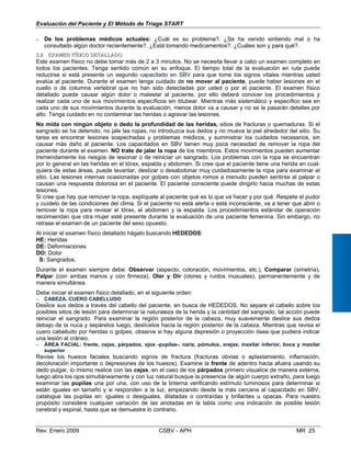 Evaluación del Paciente y El Método de Triage START
−	 De los problemas médicos actuales: ¿Cuál es su problema?. ¿Se ha venid
consultado algún doctor recientemente?. ¿Está tomando medicamentos?. ¿Cuáles so
33..22 EXEXAAMEMENN FFÍÍSISICCOO DDETETAALLLLAADDOO
Este examen físico no debe tomar más de 2 a 3 minutos. No se necesita llevar a cabo u
todos los pacientes. Tenga sentido común en su enfoque. El tiempo total de la eval
reducirse si está presente un segundo capacitado en SBV para que tome los signos
evalúa al paciente. Durante el examen tenga cuidado de no mover al paciente, pued
cuello o de columna vertebral que no han sido detectadas por usted o por el paci
detallado puede causar algún dolor o malestar al paciente, por ello deberá conocer
realizar cada uno de sus movimientos específicos sin titubear. Mientras más sistemáti
cada uno de sus movimientos durante la evaluación, menos dolor va a causar y no se l
alto. Tenga cuidado en no contaminar las heridas o agravar las lesiones.
No mida con ningún objeto o dedo la profundidad de las heridas, sitios de fractur
sangrado se ha detenido, no jale las ropas, no introduzca sus dedos y no mueva la piel
tarea es encontrar lesiones sospechadas y problemas médicos, y suministrar los cui
causar más daño al paciente. Los capacitados en SBV tienen muy poca necesidad d
paciente durante el examen. NO trate de jalar la ropa de los miembros. Estos movimie
tremendamente los riesgos de lesionar o de reiniciar un sangrado. Los problemas con
por lo general en las heridas en el tórax, espalda y abdomen. Si cree que el paciente tie
quiera de estas áreas, puede levantar, deslizar o desabotonar muy cuidadosamente la
sitio. Las lesiones internas ocasionadas por golpes con objetos romos a menudo pued
causan una respuesta dolorosa en el paciente. El paciente consciente puede dirigirlo
lesiones.
Si cree que hay que remover la ropa, explíquele al paciente qué es lo que va hacer y por
y cuídelo de las condiciones del clima. Si el paciente no está alerta o está inconsciente,
remover la ropa para revisar el tórax, el abdomen y la espalda. Los procedimientos
recomiendan que otra mujer esté presente durante la evaluación de una paciente feme
retrase el examen de un paciente del sexo opuesto.
Al iniciar el examen físico detallado hágalo buscando HEDEDOS:
HE: Heridas
DE: Deformaciones
DO: Dolor
o sintiendo mal o ha
n y para qué?.
n examen completo en
uación en ruta puede
vitales mientras usted
e haber lesiones en el
ente. El examen físico
los procedimientos y
co y específico sea en
e pasarán detalles por
as o quemaduras. Si el
alrededor del sitio. Su
dados necesarios, sin
e remover la ropa del
ntos pueden aumentar
la ropa se encuentran
ne una herida en cual­
ropa para examinar el
en sentirse al palpar o
hacia muchas de estas
qué. Respete el pudor
va a tener que abrir o
estándar de operación
nina. Sin embargo, no
S: Sangrados.
Durante el examen siempre debe: Observar (aspecto, coloración, movimientos, etc.), Comparar (simetría),
Palpar (con ambas manos y con firmeza), Oler y Oír (olores y ruidos inusuales), permanentemente y de
manera simultánea.
Debe iniciar el examen físico detallado, en el siguiente orden:
−	 CABEZA, CUERO CABELLUDO
Deslice sus dedos a través del cabello del paciente, en busca de HEDEDOS. No separe el cabello sobre los
posibles sitios de lesión para determinar la naturaleza de la herida y la cantidad del sangrado, tal acción puede
reiniciar el sangrado. Para examinar la región posterior de la cabeza, muy suavemente deslice sus dedos
debajo de la nuca y sepárelos luego, deslícelos hacia la región posterior de la cabeza. Mientras que revisa el
cuero cabelludo por heridas o golpes, observe si hay alguna depresión o proyección ósea que pudiera indicar
una lesión al cráneo.
−	 ÁREA FACIAL: frente, cejas, párpados, ojos -pupilas-, nariz, pómulos, orejas, maxilar inferior, boca y maxilar
superior
Revise los huesos faciales buscando signos de fractura (fracturas obvias o aplastamiento, inflamación,
decoloración importante o depresiones de los huesos). Examine la frente de adentro hacia afuera usando su
dedo pulgar, lo mismo realice con las cejas, en el caso de los párpados primero visualice de manera externa,
luego abra los ojos simultáneamente y con luz natural busque la presencia de algún cuerpo extraño, para luego
examinar las pupilas una por una, con uso de la linterna verificando estímulo luminosos para determinar si
están iguales en tamaño y si responden a la luz, empezando desde la más cercana al capacitado en SBV,
catalogue las pupilas en: iguales o desiguales, dilatadas o contraídas y brillantes u opacas. Para nuestro
propósito considere cualquier variación de las anotadas en la tabla como una indicación de posible lesión
cerebral y espinal, hasta que se demuestre lo contrario.
Rev. Enero 2009 CSBV - APH 	 MR 25
 