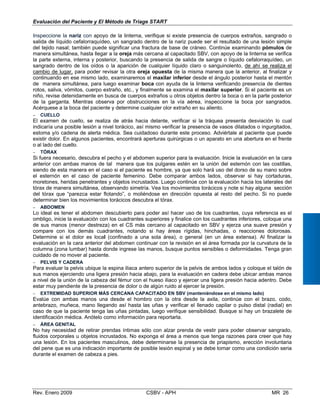 Evaluación del Paciente y El Método de Triage START
Inspeccione la nariz con apoyo de la linterna, verifique si existe presencia de cuerpos extraños, sangrado o
salida de líquido cefalorraquídeo, un sangrado dentro de la nariz puede ser el resultado de una lesión simple
del tejido nasal; también puede significar una fractura de base de cráneo. Continúe examinando pómulos de
manera simultánea, hasta llegar a la oreja más cercana al capacitado SBV, con apoyo de la linterna se verifica
la parte externa, interna y posterior, buscando la presencia de salida de sangre o líquido cefalorraquídeo, un
sangrado dentro de los oídos o la aparición de cualquier líquido claro o sanguinolento, de ahí se realiza el
cambio de lugar, para poder revisar la otra oreja opuesta de la misma manera que la anterior, al finalizar y
continuando en ese mismo lado, examinaremos el maxilar inferior desde el ángulo posterior hasta el mentón
de manera simultánea, para luego examinar boca con ayuda de la linterna verificando presencia de dientes
rotos, saliva, vómitos, cuerpo extraño, etc., y finalmente se examina el maxilar superior. Si el paciente es un
niño, revise detenidamente en busca de cuerpos extraños u otros objetos dentro la boca o en la parte posterior
de la garganta. Mientras observa por obstrucciones en la vía aérea, inspeccione la boca por sangrados.
Acérquese a la boca del paciente y determine cualquier olor extraño en su aliento.
− CUELLO
El examen de cuello, se realiza de atrás hacia delante, verificar si la tráquea presenta desviación lo cual
indicaría una posible lesión a nivel torácico, así mismo verificar la presencia de vasos dilatados o ingurgitados,
estoma y/o cadena de alerta médica. Sea cuidadoso durante este proceso. Adviértale al paciente que puede
existir dolor. En algunos pacientes, encontrará aperturas quirúrgicas o un aparato en una abertura en el frente
o al lado del cuello.
− TÓRAX
Si fuera necesario, descubra el pecho y el abdomen superior para la evaluación. Inicie la evaluación en la cara
anterior con ambas manos de tal manera que los pulgares estén en la unión del esternón con las costillas,
siendo de esta manera en el caso si el paciente es hombre, ya que solo hará uso del dorso de su mano sobre
el esternón en el caso de paciente femenino. Debe comparar ambos lados, observar si hay cortaduras,
moretones, heridas penetrantes y objetos incrustados. Luego continúe con la evaluación hacia los laterales del
tórax de manera simultánea, observando simetría. Vea los movimientos torácicos y note si hay alguna sección
del tórax que “parezca estar flotando”, o moliéndose en dirección opuesta al resto del pecho. Si no puede
determinar bien los movimientos torácicos descubra el tórax.
− ABDOMEN
Lo ideal es tener el abdomen descubierto para poder así hacer uso de los cuadrantes, cuya referencia es el
ombligo, inicie la evaluación con los cuadrantes superiores y finalice con los cuadrantes inferiores, coloque una
de sus manos (menor destreza) en el CS más cercano al capacitado en SBV y ejerza una suave presión y
compare con los demás cuadrantes, notando si hay áreas rígidas, hinchadas, o reacciones dolorosas.
Determine si el dolor es local (confinado a una sola área), o general (en un área extensa). Al finalizar la
evaluación en la cara anterior del abdomen continuar con la revisión en el área formada por la curvatura de la
columna (zona lumbar) hasta donde ingrese las manos, busque puntos sensibles o deformidades. Tenga gran
cuidado de no mover al paciente.
− PELVIS Y CADERA
Para evaluar la pelvis ubique la espina iliaca antero superior de la pelvis de ambos lados y coloque el talón de
sus manos ejerciendo una ligera presión hacia abajo, para la evaluación en cadera debe ubicar ambas manos
a nivel de la unión de la cabeza del fémur con el hueso iliaco y ejercer una ligera presión hacia adentro. Debe
estar muy pendiente de la presencia de dolor o de algún ruido al ejercer la presión.
− EXTREMIDAD SUPERIOR MÁS CERCANA CAPACITADO EN SBV (manteniéndose en el mismo lado)
Evalúe con ambas manos una desde el hombro con la otra desde la axila, continúe con el brazo, codo,
antebrazo, muñeca, mano llegando así hasta las uñas y verificar el llenado capilar o pulso distal (radial) en
caso de que la paciente tenga las uñas pintadas, luego verifique sensibilidad. Busque si hay un brazalete de
identificación médica. Anótelo como información para reportarla.
− ÁREA GENITAL
No hay necesidad de retirar prendas íntimas sólo con alzar prenda de vestir para poder observar sangrado,
fluidos corporales u objetos incrustados. No exponga el área a menos que tenga razones para creer que hay
una lesión. En los pacientes masculinos, debe determinarse la presencia de priapismo, erección involuntaria
del pene que es una indicación importante de posible lesión espinal y se debe tomar como una condición seria
durante el examen de cabeza a pies.
Rev. Enero 2009 CSBV - APH MR 26
 