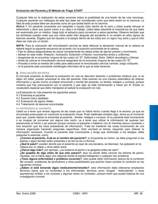Cualquier falla en la realización de estas acciones indica la
Cualquier paciente con hallazgos de este tipo debe ser consi
falla de esta prueba debe ser asumida como de que existe lesi
REGLA 7: Un paciente consciente con sangrado o líquido cl
tratamiento y decir que quiere volver a su casa o al trabajo.
ser examinado por un médico. Haga todo el esfuerzo para co
los familiares pueden creer que sus niños están bien despué
lesiones severas. Dígales que los líquidos o la sangre dentro
debe ser visto por un doctor.
NOTA: Para la colocación del inmovilizador cervical se debe
deberá seguir la siguiente secuencia de acuerdo con la posició
- Fijar la cabeza asegurándose de ubicar correctamente los de
- Alinear en este orden: Rotación, Inclinación, Extensión o Fle
- Asegúrese de no encontrar ninguna de las cuatro (4) “D”: Def
- Antes de colocar el inmovilizador cervical asegúrese de no e
- Proceda a tomar la medida del cuello para seleccionar el inm
- Si el paciente está consciente manténgalo informado de lo q
 
4.	  EEVVAALLUUAACCIIÓÓNN EENN RRUUTTAA
El principal propósito al efectuar la evaluación en ruta es de
dejan sin tratar, puedan amenazar la vida del paciente. Este
información y ayuda mucho al estado emocional y mental del
muestra que hay preocupación por el paciente y que algo
vocabulario especial que debe manejarse al realizar la evaluac
La Evaluación en ruta presenta los siguientes pasos:
4.1 Entrevista al paciente
4.2 Examen físico detallado
4.3 Evaluación de signos vitales
4.4 Tratamiento de lesiones encontradas
44..11 EENNTTRREEVVIISSTTAA AALL PPAACCIIEENNTTEE
Usted va a tener que revisar algunas de las cosas que no h
encontraba preocupado en comenzar la evaluación inicial. Pu
 
Evaluación del Paciente y El Método de Triage START
posibilidad de una lesión de las vías nerviosas.
derado como que tiene lesión en la columna. La
ón en la columna
aro dentro de la nariz y oídos puede rehusar el
Usted debe advertirle la importancia de que debe
nvencer a estos pacientes. Observe también que
s del accidente si no existen en ellos signos de
de los oídos son un signo muy serio y que el niño
efectuar la alineación manual de la cabeza se
n encontrada de la cabeza.
dos antes de ejercer presión y movimiento.
xión; movimientos lentos y uniformes.
ormidad, Dolor, Déficit neurológico y Disnea
ncontrar ninguna de las cuatro (4) “D”:
ovilizador cervical correcto, luego colóquelo.
ue se está haciendo.
scubrir lesiones o problemas médicos que, si se
examen es una manera sistemática de obtener
paciente, su familia, testigos y curiosos, porque
se está comenzando a hacer por él. Existe un
ión en ruta.
abía hecho cuando llegó a la escena, ya que se
do habérsele olvidado algo, ahora es el momento
para que pueda realizar la entrevista al paciente, familiar, testigos o curiosos. Si su paciente está inconsciente
o es incapaz de conversar por alguna otra razón, va a tener que utilizar la información de quienes han
presenciado el hecho o se acercan porque conocen al paciente o hablaron con él mientras estuvo consiente u
otra situación que los hace poseedores de información. Trate de mantener las cosas funcionando de una
manera organizada haciendo preguntas específicas. Esto acortará el tiempo requerido para obtener la
información necesaria. Cuando el paciente este inconsciente y tenga que entrevistar a los testigos, debe
preguntar lo esencial, como:
− ¿Conoce al paciente, Cuál es el nombre del paciente?: si el paciente es menor, se debe preguntar si los
padres o algún familiar están presentes o se les ha ido a informar.
− ¿Qué le pasó?: pueden decirle que el paciente se cayó de una escalera, se desmayó, fue golpeado en la
cabeza por un objeto u otros datos clave.
− ¿Vieron algo más?: por ejemplo, ¿se sostenía el pecho o la garganta antes de caer?.
− ¿Se quejaba de algo antes de que esto pasara?: aquí es donde debe conocer los dolores de pecho,
náuseas, ver si había algún olor especial donde él estaba trabajando o cualquier otro problema.
−	 ¿Tiene alguna enfermedad o problema conocido?: esto puede darle información acerca de la condición
del corazón, problemas de alcoholismo y otras posibilidades que podrían hacer cambiar la condición en los
siguientes minutos.
−	 ¿Saben si está tomando algún medicamento/remedio?: esta información debe obtenerse empleando
términos claros que no confundan a los informantes, términos como “drogas”, “estimulantes” u otras
expresiones inhiben a los curiosos y algunas veces no contestan, porque creen que puede tratarse de una
investigación criminal.
Rev. Enero 2009 CSBV - APH 	 MR 28
 