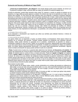 Evaluación del Paciente y El Método de Triage START
−	 ¿Tomó hoy el medicamento?, ¿Es alérgico?: Una simple alergia puede causar malestar. Si conoce que
el paciente es alérgico a algo, entonces debe ser capaz de mantener la sustancia alejada de él.
Durante la entrevista ¿puede estar haciendo otras cosas? Sí, siempre y cuando no pierda el contacto con el
paciente y no haga nada que pueda agravar su estado. El contacto ojo-a-ojo con el paciente es el mejor, así se
sentirá más confiado. Si mira hacia otro lado mientras hace una pregunta o mientras el paciente responde,
entonces la confianza y la comunicación personal pueden perderse por el miedo. Usted puede tocar la frente
del paciente para sentir el calor corporal. Así, no sólo está ganando información médica sino que además está
comunicándose con el paciente. En nuestra cultura, esta acción generalmente indica que hay preocupación por
la persona lesionada o enferma. Usted puede comenzar a parar un sangrado menor en un brazo, mientras
pregunta. Esta acción puede mejorar aún más la comunicación con el paciente. Sin embargo, no debe moverle
la cabeza o el brazo hasta estar seguro de que el problema no incluye lesiones espinales. En situaciones
donde hay más de un paciente y lesiones severas, este método de entrevista se modifica. Es obtener
información preguntando, oyendo y tomando nota. Siempre que sea posible, hablar con el paciente que es la
fuente directa y la más importante de información. Los parientes y los curiosos son también fuentes de infor­
mación.
44..22 EEXXAAMMEENN FFÍÍSSIICCOO DDEETTAALLLLAADDOO
Es la evaluación o reevaluación que requiere que utilice sus sentidos para detectar lesiones o indicios de
enfermedad o trauma.
44..33 EEVVAALLUUAACCIIÓÓNN DDEE SSIIGGNNOOSS VVIITTAALLEESS
Los signos vitales son: la respiración, el pulso, la presión arterial y la temperatura. Estos signos indican los
cambios de su condición del paciente. También pueden alertarlo de problemas que requieren atención
inmediata. Usted puede disminuir la gravedad de la condición, manteniendo al paciente en reposo y
brindándole cuidados en caso de shock. Hablar con el paciente consciente, asegurándole que puede ayudarlo
y que más ayuda está en camino ha probado ser importante. A medida que el paciente se relaja y se mantiene
alerta, los pulsos rápidos generalmente disminuirán y los pulsos bajos generalmente aumentarán. Algunas
veces la simple conversación de apoyo puede cambiar el pulso de un paciente.
• Pulso: Cuando tome el pulso de un paciente debe determinar dos factores, la frecuencia y el carácter. El
número de pulsaciones por minuto le dará la información necesaria para decidir si el pulso es normal, rápido,
o lento. El carácter toma en cuenta el ritmo y la fuerza del pulso. Puede ser regular o irregular con respecto
al ritmo y fuerte o débil con respecto a la fuerza. Durante la evaluación en ruta, se revisa el pulso radial (en la
muñeca). Se ubica en la cara anterior del antebrazo-muñeca (recuerde la posición anatómica) y recibe este
nombre porque está dado por la arteria radial. Si para medir el pulso radial tiene que mover un brazo y cree
que el paciente tiene una lesión en ese brazo use el otro; si eso no es posible o no encuentra el pulso radial o
sospecha lesión espinal o por alguna otra razón no puede medir el pulso radial cuente la frecuencia y observe
las características tomando el pulso carotídeo.
Para evaluar el pulso radial:
−	 Use las yemas de los dedos índice, medio y anular ubicándolo en la muñeca del paciente en referencia al
dedo pulgar, ya que por esta zona pasa la arteria radial, a su vez, esto le permitirá mantenerse fijo sobre el
sitio y juzgar la cantidad de presión necesaria. No use el pulgar, ya tiene su propio pulso y por lo tanto
puede estar midiendo éste y no el del paciente
−	 Aplique una presión moderada para sentir el pulso. Si el pulso es débil, va a tener que aplicar más presión.
La presión excesiva puede causar problemas del flujo sanguíneo
−	 Cuente la cantidad de pulsaciones en 30 segundos y multiplíquelo por 2, lo cual le dará el resultado de
pulsaciones por minuto, evalúe si es rápido, lento o normal. Mientras cuenta, observe el ritmo y la fuerza.
Ésta es la manera recomendad para los casos de trauma
−	 Si siente un pulso irregular en el paciente, cuente las pulsaciones durante un minuto completo
−	 Los valores del pulso oscilan entre 60 y 100 pulsaciones por minuto. Cualquier frecuencia sobre 100 es
rápida y cualquier frecuencia por debajo 60 es lenta. En situaciones de emergencia es común encontrar
frecuencias de 100 veces por minuto. Considere como situaciones muy serias las frecuencias que
sobrepasan 120 por minuto o están debajo de 50 por minuto. Se debe practicar la toma de pulsos en
hombres y mujeres, adultos y niños. Evaluar en reposo, y también después de que el individuo ha
completado cierto ejercicio. Esto ayuda a juzgar si un pulso es rápido o normal de primera entrada y
además es buen entrenamiento para contar la frecuencia de pulsos rápidos.
Rev. Enero 2009 CSBV - APH 	 MR 29
 