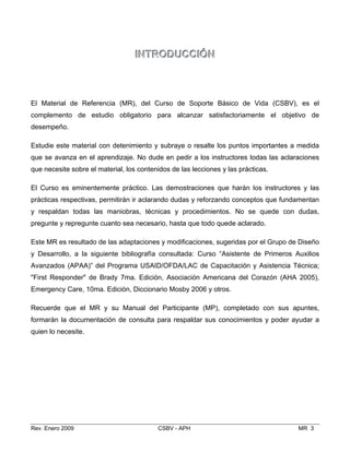 IINNTTRROODDUUCCCCIIÓÓNN

cia (MR), del Curso de Soporte Básico de Vid
dio obligatorio para alcanzar satisfactoriamente
n detenimiento y subraye o resalte los puntos impo
rendizaje. No dude en pedir a los instructores todas
El Material de Referen a (CSBV), es el
complemento de estu el objetivo de
desempeño.
Estudie este material co rtantes a medida
que se avanza en el ap las aclaraciones
que necesite sobre el material, los contenidos de las lecciones y las prácticas.
El Curso es eminentemente práctico. Las demostraciones que harán los instructores y las
prácticas respectivas, permitirán ir aclarando dudas y reforzando conceptos que fundamentan
y respaldan todas las maniobras, técnicas y procedimientos. No se quede con dudas,
pregunte y repregunte cuanto sea necesario, hasta que todo quede aclarado.
Este MR es resultado de las adaptaciones y modificaciones, sugeridas por el Grupo de Diseño
y Desarrollo, a la siguiente bibliografía consultada: Curso “Asistente de Primeros Auxilios
Avanzados (APAA)” del Programa USAID/OFDA/LAC de Capacitación y Asistencia Técnica;
"First Responder" de Brady 7ma. Edición, Asociación Americana del Corazón (AHA 2005),
Emergency Care, 10ma. Edición, Diccionario Mosby 2006 y otros.
Recuerde que el MR y su Manual del Participante (MP), completado con sus apuntes,
formarán la documentación de consulta para respaldar sus conocimientos y poder ayudar a
quien lo necesite.
Rev. Enero 2009 CSBV - APH MR 3
 