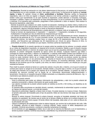 Evaluación del Paciente y El Método de Triage START
• Respiración: Durante la evaluación en ruta deben determinarse la frecuencia y el carácter de la respiración.
Una respiración es un ciclo completo, es decir, que salga y entre el aire. La frecuencia de clasifica en normal,
rápida, o lenta. El carácter incluye el ritmo, profundidad y facilidad. Mientras verifica la frecuencia
respiratoria, note si el ritmo es regular o irregular; observe si es normal, profunda o superficial. Escuche si
existen ruidos que normalmente no se oyen durante la respiración, preste atención a ronquidos, burbujeos,
carraspeo o silbidos. Fíjese si la respiración se hace tranquilamente o si por el contrario se ve laboriosa, difícil
o dolorosa. Si el paciente está consciente, pregúntele si tiene problemas o dolor al respirar. Para evaluar la
frecuencia respiratoria, usted debe:
− Solicitar al paciente que colabore con usted, durante la evaluación, mantenga sus dedos índice y medio en la
articulación de la muñeca del paciente como si fuera a evaluar el pulso (al sentir que alguien está observando
su respiración, algunos individuos tienden a variar su frecuencia respiratoria)
− Observar los movimientos del tórax/abdomen y preste atención a cualquier ruido en la respiración
− Contar el número de respiraciones (1 inspiración + 1 espiración = 1 respiración), tomadas en 30 segundos,
multiplicando el resultado por dos (2) obtendrá las respiraciones por minuto.
− Los valores normales de la respiración en adultos oscila entre 12 a 20 respiraciones por minuto, teniendo la
mayoría de las personas de 12 a 15 como promedio normal. Los ancianos tienden a respirar más lento que
los adultos jóvenes, los lactantes pueden tener un rango de 30 a 50 respiraciones por minuto. Para los
adultos, una frecuencia que sobrepasa las 28 respiraciones por minuto es grave. Observe el ritmo, la
profun idad, el sonido y la facilidad con que respira, mientras cuenta las respiraciones.d
• Presión Arterial: Es la presión ejercida por la sangre sobre las paredes de las arterias. La presión arterial
es un índice de diagnóstico importante, en especial de la función circulatoria. Debido a que el corazón impulsa
hacia las grandes arterias un volúmen de sangre mayor que el que las pequeñas arteriolas y capilares pueden
absorber, la presión retrógrada resultante se ejerce contra las arterias. Cualquier trastorno que dilate o
contraiga los vasos sanguíneos, o afecte a su elasticidad, o cualquier enfermedad cardiaca que interfiera con la
función de bombeo del corazón, afecta a la presión sanguínea. En las personas sanas la tensión arterial
normal se suele mantener dentro de un margen determinado. El aumento se produce cuando las arterias
pierden su elasticidad que, en las personas jóvenes, absorbe el impulso de las contracciones cardiacas. La
presión arterial varía entre las personas y, en un mismo individuo, en momentos diferentes. Suele ser más
elevada en los hombres que en las mujeres y los niños; es menor durante el sueño y es influida por una gran
variedad de factores.
Para medir la presión arterial se tienen en cuenta dos valores: el punto alto o máximo, en el que el corazón se
contrae para vaciar su sangre en la circulación, llamado sístole; y el punto bajo o mínimo, en el que el corazón
se relaja para llenarse con la sangre que regresa de la circulación, llamado diástole. La presión se mide en
milímetros de mercurio (mmHg) con la ayuda de un instrumento denominado esfigmomanómetro o
tensiómetro. Consta de un manguito de goma inflable conectado a un dispositivo (columna de Mercurio –Hg - o
manómetro) que detecta la presión con un marcador.
Para medir la presión arterial:
− Inicie la entrevista para poder así obtener información de antecedentes y valor de la presión arterial del
paciente (consciente) u obtener información de quien pueda darla.
− Los valores normales de la presión arterial oscilan en sistólica es de 80 a 120 mmHg y en diastólica es de
60 a 90 mmHg.
− El paciente debe encontrarse en decúbito dorsal o sentado, manteniendo la extremidad superior a evaluar
en reposo (sin ejercer fuerza), y al nivel del corazón.
−	 Descubra la extremidad, llegando a liberar todo el brazo. Si existe lesiones no mueva el brazo. Seleccione
el tamaño adecuado del brazalete para el tipo de paciente. Debe ser dos tercios más largo que el diámetro
del brazo.
−	 Busque la arteria braquial. Encontrada la arteria braquial, envuelva el brazalete alrededor del brazo del
paciente (no apretado), de manera que el centro de la cámara inflable se alinee con la arteria braquial o la
referencia que tiene el mismo equipo. El borde inferior del brazalete, debe estar a 5 cm. sobre la flexura de
la articulación del codo.
−	 Ubique el diafragma del estetoscopio sobre la arteria braquial, por encima de la articulación del codo. Infle
el brazalete, escuche el latido braquial y continúe inflando; hasta cuando el latido desaparezca por
completo. Continúe escuchando y comience a desinflar lentamente el brazalete.
−	 En el momento en que reaparece el latido, lea el valor (en la columna de Mercurio o en el manómetro), y
tendrá la presión sistólica. Continúe escuchando y desinflando muy lentamente el brazalete.
Rev. Enero 2009 CSBV - APH 	 MR 30
 