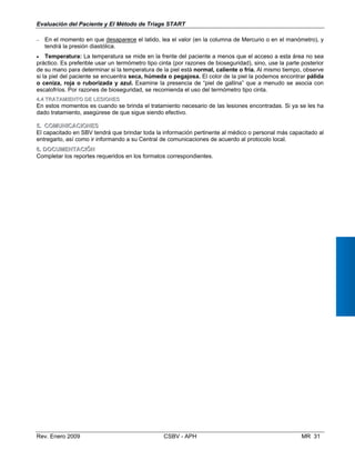 • Temperatura: La temperatura se mide en la frente del paciente a menos que el acceso a esta área no sea
práctico. Es preferible usar un termómetro tipo cinta (por razones de bioseguridad), sino, use la parte posterior
de su mano para determinar si la temperatura de la piel está normal, caliente o fría. Al mismo tiempo, observe
si la piel del paciente se encuentra seca, húmeda o pegajosa. El color de la piel la podemos encontrar pálida
o ceniza, roja o ruborizada y azul. Examine la presencia de “piel de gallina” que a menudo se asocia con
escalofríos. Por razones de bioseguridad, se recomienda el uso del termómetro tipo cinta.
44..44 TTRRAATTAAMMIIEENNTTOO DDEE LLEESSIIOONNEESS
En estos momentos es cuando se brinda el tratamiento necesario de las lesiones encontradas. Si ya se les ha
dado tratamiento, asegúrese de que sigue siendo efectivo.
55..	 CCOOMMUUNNIICCAACCIIOONNEESS
El capacitado en SBV tendrá que brindar toda la información pertinente al médico o personal más capacitado al
entregarlo, así como ir informando a su Central de comunicaciones de acuerdo al protocolo local.
66.. DDOOCCUUMMEENNTTAACCIIÓÓNN
Completar los reportes requeridos en los formatos correspondientes.
Evaluación del Paciente y El Método de Triage START
−	 En el momento en que desaparece el latido, lea el valor (en la columna de Mercurio o en el manómetro), y
tendrá la presión diastólica.
Rev. Enero 2009 CSBV - APH 	 MR 31
 