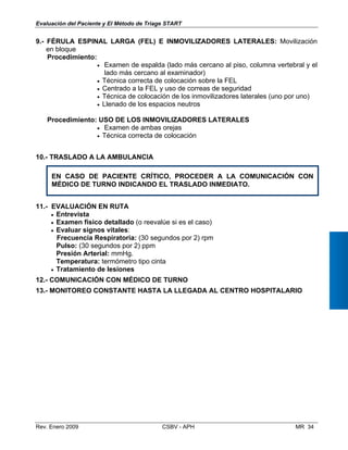 Evaluación del Paciente y El Método de Triage START
9.- FÉRULA ESPINAL LARGA (FEL) E INMOVILIZADORES LATERALES: Moviliz
en bloque
Procedimiento:
•	 Examen de espalda (lado más cercano al piso, columna vertebr
lado más cercano al examinador)
•	 Técnica correcta de colocación sobre la FEL
•	 Centrado a la FEL y uso de correas de seguridad
•	 Técnica de colocación de los inmovilizadores laterales (uno por u
•	 Llenado de los espacios neutros
Procedimiento: USO DE LOS INMOVILIZADORES LATERALES
•	 Examen de ambas orejas
•	 Técnica correcta de colocación
10.- TRASLADO A LA AMBULANCIA
EN CASO DE PACIENTE CRÍTICO, PROCEDER A LA COMUNICACIÓN
MÉDICO DE TURNO INDICANDO EL TRASLADO INMEDIATO.
ación
al y el
no)
.- EVALUACIÓN EN RUTA
•	 Entrevista
•	 Examen físico detallado (o reevalúe si es el caso)
•	 Evaluar signos vitales: 

Frecuencia Respiratoria: (30 segundos por 2) rpm 

Pulso: (30 segundos por 2) ppm 

Presión Arterial: mmHg.

Temperatura: termómetro tipo cinta 

•	 Tratamiento de lesiones
.- COMUNICACIÓN CON MÉDICO DE TURNO
.- MONITOREO CONSTANTE HASTA LA LLEGADA AL CENTRO HOSPITALAR
CON
11
12
13 IO
Rev. Enero 2009 CSBV - APH 	 MR 34
 