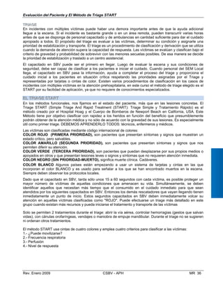 Evaluación del Paciente y El Método de Triage START
TTRRIIAAGGEE
En incidentes con múltiples víctimas puede haber una dem
llegue a la escena. Si el incidente es bastante grande o en
antes de que se disponga de personal capacitado y de ambul
apropiado a todos. El propósito del triage es evaluar a las v
prioridad de estabilización y transporte. El triage es un proced
cuando la demanda de atención supera la capacidad de resp
criterio de gravedad y probabilidad de sobrevivir con las men
la prioridad de estabilización y traslado a un centro asistencial
El capacitado en SBV puede ser el primero en llegar. Lue
seguridad, debe ser capaz de clasificar a los pacientes e ini
llega, el capacitado en SBV pasa la información, ayuda a
cuidado inicial a los pacientes en situación crítica respeta
representadas por tarjetas o cintas de color. Existen varios
incidentes con múltiples víctimas en la atención prehospitalari
START por su facilidad de aplicación, ya que no requiere de c
EELL TTRRIIAAGGEE SSTTAARRTT

ora importante antes de que la ayuda adicional
un área remota, pueden transcurrir varias horas
ancias en cantidad suficiente para dar el cuidado
íctimas, determinar su condición y asignarle una
imiento de clasificación y derivación que se utiliza
uesta. Las víctimas se evalúan y clasifican bajo el
ores secuelas posibles. De esa manera se decide
.
go de evaluar la escena y sus condiciones de
ciar el cuidado. Cuando personal del SEM Local
completar el proceso del triage y proporciona el
ndo las prioridades asignadas por el Triage y
procedimientos de clasificación en los casos de
a, en este curso el método de triage elegido es el
onocimientos especializados.
En los métodos funcionales, nos fijamos en el estado del paciente, más que en las lesiones concretas. El

Triage START (Simple Triage And Rapid Treatment (START): Triage Simple y Tratamiento Rápido) es el

método creado por el Hospital Hoag y el Cuerpo de Bomberos de Newport Beach en California, USA. Este

Método tiene por objetivo clasificar con rapidez a los heridos en función del beneficio que presumiblemente 

podrán obtener de la atención médica y no sólo de acuerdo con la gravedad de sus lesiones. Es especialmente 

útil como primer triage. DEBEMOS APRENDERLO TODOS: técnicos, enfermeros y médicos.

Las víctimas son clasificadas mediante código internacional de colores: 

COLOR ROJO (PRIMERA PRIORIDAD), son pacientes que presentan síntomas y signos que muestran un 

estado crítico, pero salvables.

COLOR AMARILLO (SEGUNDA PRIORIDAD), son pacientes que presentan síntomas y signos que nos 

permiten diferir su atención.

COLOR VERDE (TERCERA PRIORIDAD), son pacientes que puedan desplazarse por sus propios medios o 

apoyados en otros y que presentan lesiones leves o signos y síntomas que no requieren atención inmediata. 

COLOR NEGRO (SIN PRIORIDAD-MUERTO), significa muerte clínica. Cadáveres.

COLOR BLANCO Algunos países están empezando a usar un sistema de tarjetas y cintas en las que 

incorporan el color BLANCO y es usado para señalar a los que se han encontrado muertos en la escena. 

Siempre deben observar los protocolos locales.

Dado que el capacitado en SBV, tarda sólo unos 15 a 60 segundos con cada víctima, es posible proteger un 

mayor número de víctimas de aquellas condiciones que amenacen su vida. Simultáneamente, se deben

identificar aquellos que necesitan más tiempo que el consumido en el cuidado inmediato para que sean 

atendidos por los siguientes capacitados en SBV. Entonces los demás rescatadores que vayan llegando tienen 

inmediatamente un punto de inicio. Estos segundos capacitados en SBV deben inmediatamente volcar su 

atención en aquellas víctimas clasificadas como "ROJO". Puede efectuarse un triage más detallado en este

grupo cuando existan más recursos y pueda iniciarse el tratamiento y transporte de las víctimas

Solo se permiten 2 tratamientos durante el triage: abrir la vía aérea, controlar hemorragias (gestos que salvan

vidas), con cánulas orofaríngeas, vendajes o maniobra de empuje mandibular. Durante el triage no se sugieren

ni ordenan otros tratamientos. 

El método START usa cintas de cuatro colores y emplea cuatro criterios para clasificar a las víctimas: 

1.- ¿Puede movilizarse? 

2.- Frecuencia respiratoria 

3.- Perfusión 

4.- Nivel de respuesta

Rev. Enero 2009 CSBV - APH MR 36
 