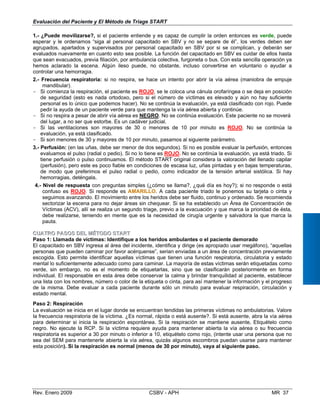 Evaluación del Paciente y El Método de Triage START
1.- ¿Puede movilizarse?, si el paciente entiende y es capaz de cumplir la orden entonces es v
esperar y le ordenamos “siga al personal capacitado en SBV y no se separe de él”, los verde
agrupados, apartados y supervisados por personal capacitado en SBV por si se complican, y
evaluados nuevamente en cuanto esto sea posible. La función del capacitado en SBV es cuidar de
que sean evacuados, previa filiación, por ambulancia colectiva, furgoneta o bus. Con esta sencilla operación ya
hemos aclarado la escena. Algún ileso puede, no obstante, incluso convertirse en voluntario o ayudar a
controlar una hemorragia.
2.- Frecuencia respiratoria: si no respira, se hace un intento por abrir la vía aérea (maniobra de empuje
mandibular).
- Si comienza la respiración, el paciente es ROJO, se le coloca una cánula orofaríngea o se deja en posición
de seguridad (esto es nada ortodoxo, pero si el número de víctimas es elevado y aún no hay suficiente
personal es lo único que podemos hacer). No se continúa la evaluación, ya está clasificado con rojo. Puede
pedir la ayuda de un paciente verde para que mantenga la vía aérea abierta y continúe.
- Si no respira a pesar de abrir vía aérea es NEGRO. No se continúa evaluación. Este paciente no se moverá
del lugar, a no ser que estorbe. Es un cadáver judicial.
- Si las ventilaciones son mayores de 30 o menores de 10 por minuto es ROJO. No se continúa la
evaluación, ya está clasificado.
- Si son menores de 30 y mayores de 10 por minuto, pasamos al siguiente parámetro.
3.- Perfusión: (en las uñas, debe ser menor de dos segundos). Si no es posible evaluar la perfusión, entonces
evaluamos el pulso (radial o pedio). Si no lo tiene es ROJO. No se continúa la evaluación, ya está triado. Si
tiene perfusión o pulso continuamos. El método START original considera la valoración del llenado capilar
(perfusión), pero este es poco fiable en condiciones de escasa luz, uñas pintadas y en bajas temperaturas,
de modo que preferimos el pulso radial o pedio, como indicador de la tensión arterial sistólica. Si hay
hemorragias, deténgala,
4.- Nivel de respuesta con preguntas simples (¿cómo se llama?, ¿qué día es hoy?); si no responde o está
confuso es ROJO. Si responde es AMARILLO. A cada paciente triado le ponemos su tarjeta o cinta y
seguimos avanzando. El movimiento entre los heridos debe ser fluido, continuo y ordenado. Se recomienda
sectorizar la escena para no dejar áreas sin chequear. Si se ha establecido un Área de Concentración de
Víctimas (ACV), allí se realiza un segundo triage, previo a la evacuación y que marca la prioridad de ésta,
debe realizarse, teniendo en mente que es la necesidad de cirugía urgente y salvadora la que marca la
pauta.
CCUUAATTRROO PPAASSOOSS DDEELL MMÉÉTTOODDOO SSTTAARRTT
Paso 1: Llamada de víctimas: Identifique a los heridos ambulantes o el paciente demorado
El capacitado en SBV ingresa al área del incidente, identifica y dirige (es apropiado usar megáfono), “aquellas
personas que pueden caminar por favor acérquense”, serian enviadas a un área de concentración previamente
erde, puede
s deben ser
deberán ser
ellos hasta
escogida. Esto permite identificar aquellas víctimas que tienen una función respiratoria, circulatoria y estado
mental lo suficientemente adecuado como para caminar. La mayoría de estas víctimas serán etiquetadas como
verde, sin embargo, no es el momento de etiquetarlas, sino que se clasificarán posteriormente en forma
individual. El responsable en esta área debe conservar la calma y brindar tranquilidad al paciente, establecer
una lista con los nombres, número o color de la etiqueta o cinta, para así mantener la información y el progreso
de la misma. Debe evaluar a cada paciente durante sólo un minuto para evaluar respiración, circulación y
estado mental.
Paso 2: Respiración
La evaluación se inicia en el lugar donde se encuentran tendidas las primeras víctimas no ambulatorias. Valore
la frecuencia respiratoria de la víctima. ¿Es normal, rápida o está ausente?. Si está ausente, abra la vía aérea
para determinar si inicia la respiración espontánea. Si la respiración se mantiene ausente, Etiquételo como
negro. No ejecute la RCP. Si la víctima requiere ayuda para mantener abierta la vía aérea o su frecuencia
respiratoria es superior a 30 por minuto o inferior a 10, etiquételo como rojo, (intente usar una persona que no
sea del SEM para mantenerle abierta la vía aérea, quizás algunos escombros puedan usarse para mantener
esta posición). Si la respiración es normal (menos de 30 por minuto), vaya al siguiente paso.
Rev. Enero 2009 CSBV - APH MR 37
 