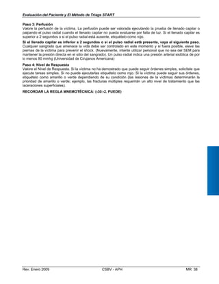 Evaluación del Paciente y El Método de Triage START
aso 3: Perfusión
alore la perfusión de la víctima. La perfusión puede ser valorada ejecutando la prueba de llenado capilar o
alpando el pulso radial cuando el llenado capilar no pueda evaluarse por falta de luz. Si el llenado capilar es
uperior a 2 segundos o si el pulso radial está ausente, etiquételo como rojo.
i el llenado capilar es inferior a 2 segundos o si el pulso radial está presente, vaya al siguiente paso.
ualquier sangrado que amenace la vida debe ser controlado en este momento y si fuera posible, eleve las
iernas de la víctima para prevenir el shock. (Nuevamente, intente utilizar personal que no sea del SEM para
antener la presión directa en el sitio del sangrado). Un pulso radial indica una presión arterial sistólica de por
menos 80 mmhg (Universidad de Cirujanos Americana)
aso 4: Nivel de Respuesta
alore el Nivel de Respuesta. Si la víctima no ha demostrado que puede seguir órdenes simples, solicítele que
jecute tareas simples. Si no puede ejecutarlas etiquételo como rojo. Si la víctima puede seguir sus órdenes,
tiquételo como amarillo o verde dependiendo de su condición (las lesiones de la víctimas determinarán la
rioridad de amarillo o verde; ejemplo, las fracturas múltiples requerirán un alto nivel de tratamiento que las
ceraciones superficiales).
ECORDAR LA REGLA MNEMOTÉCNICA: (-30:-2, PUEDE)
P
V
p
s
S
C
p
m
lo
P
V
e
e
p
la
R
Rev. Enero 2009 CSBV - APH MR 38
 