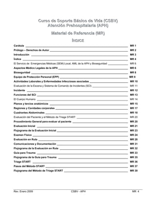 CCuurrssoo ddee SSooppoorrttee BBáássiiccoo ddee VViiddaa ((CCSSBBVV))

AAtteenncciióónn PPrreehhoossppiittaallaarriiaa ((AAPPHH))

MMaatteerriiaall ddee RReeffeerreenncciiaa ((MMRR))

ÍÍNNDDIICCEE

Carátula ________________________________________________________________________ MR 1

Prólogo – Derechos de Autor _______________________________________________________ MR 2

Introducción ____________________________________________________________________ MR 3

Índice __________________________________________________________________________ MR 4

El Servicio de Emergencias Médicas (SEM) Local, AML de la APH y Bioseguridad ______________ MR 6

Aspectos Médico Legales de la APH _________________________________________________ MR 6

Bioseguridad ____________________________________________________________________ MR 8

Equipo de Protección Personal (EPP) ________________________________________________ MR 9

Actividades Laborales y Enfermedades Infecciosas asociadas ___________________________ MR 10

Evaluación de la Escena y Sistema de Comando de Incidentes (SCI) _________________________ MR 11

Incidente _______________________________________________________________________ MR 12

Funciones del SCI ________________________________________________________________ MR 13

El Cuerpo Humano ________________________________________________________________ MR 14

Planos y tercios anatómicos _______________________________________________________ MR 15

Regiones y Cavidades corporales ___________________________________________________ MR 17

Cuadrantes Abdominales __________________________________________________________ MR 18

Evaluación del Paciente y el Método de Triage START ____________________________________ MR 20

Procedimiento General para evaluar al paciente _______________________________________ MR 20

Evaluación Inicial ________________________________________________________________ MR 21

Flujograma de la Evaluación Inicial __________________________________________________ MR 23

Examen Físico ___________________________________________________________________ MR 24

Evaluación en Ruta _______________________________________________________________ MR 28

Comunicaciones y Documentación __________________________________________________ MR 31

Flujograma de la Evaluación en Ruta ________________________________________________ MR 32

Guía para Trauma ________________________________________________________________ MR 33

Flujograma de la Guía para Trauma _________________________________________________ MR 35

Triage START ___________________________________________________________________ MR 36

Pasos del Método START __________________________________________________________ MR 37

Flujograma del Método de Triage START _____________________________________________ MR 39

Rev. Enero 2009 CSBV - APH MR 4
 