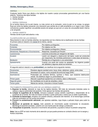 Heridas, Hemorragias y Shock
HHEERRIIDDAA
Cualquier lesión física que afecta a los tejidos de nuestro cuerpo provocadas generalmente por una fuerza
externa. Tenemos dos tipos heridas:
1.- Herida Cerrada
2.- Herida Abierta
11.. HHEERRIIDDAA CCEERRRRAADDAA
Es la herida interna con la piel intacta. La más común es la contusión, como la piel no se rompe, la sangre
fluye por entre los tejidos causando una coloración que cambia de un café amarillento a un negro o azul. Estas
contusiones pueden significar una pérdida severa de sangre ya que son un aviso de una posible lesión interna
y de sangrado.
22.. HHEERRIIDDAA AABBIIEERRTATA
Heridas donde la piel está abierta o rota.
CCLLAASSIIFFIICCAACCIIÓÓNN DDEE LLAASS HHEERRIIDDAASS
Resumiendo lo visto en heridas abiertas, los siguientes son los criterios de la clasificación de las heridas:
El primero está en relación a la causa de la misma, siendo:
Punzantes Por objetos puntiagudos.
Cortantes Por objetos con filo.
Punzocortantes Por objetos puntiagudos y filosos.
Abrasiones, Raspaduras o Excoriaciones Raspones, causados por fricción.
Laceraciones Lesiones producidas por desgarros del tejido.
Avulsión Lesión con desgarro y destrucción del tejido, suele ser producida
por maquinaria, las mordidas pertenecen a esta clase de lesiones.
Mutilación Pérdida de un fragmento o una extremidad.
Aplastamiento Cuando una parte del cuerpo es aplastada, los órganos pueden
ser dañados y algunas veces se revientan.
El segundo está en relación a su profundidad y se clasifican de la siguiente manera:
Penetrantes Penetran alguna cavidad como: boca, tórax, abdomen, pelvis, entre otras.
Perforante Atraviesan el cuerpo, como proyectil de arma de fuego (PAF)
Quemaduras Producidas por contacto térmico, químico o físico, que ocasiona destrucción
celular. Se clasifican según su profundidad en:
Primer grado Afección superficial (epidermis) con eritema, dolor e inflamación.
Segundo grado Se manifiesta con la piel de ampollas y dolor.
Tercer grado Afecta los nervios, músculos e incluso huesos.
TTRRAATTAAMMIIEENNTTOO PPRREEHHOOSSPPIITTAALLAARRIIOO DDEE LLAASS HHEERRIIDDAASS AABBIIEERRTTAASS
1.- Exponer la herida, retirando la ropa de los tejidos blandos. NO trate de removerla tirándola sobre la
cabeza o alguna extremidad del paciente. Evite agravar las heridas del paciente.
2.- Limpiar la superficie de la herida, remueva cualquier cuerpo extraño superficial y desprendido de la

superficie de la herida. No trate de limpiar la herida o quitar partículas o restos que no estén superficiales.

3.- Controlar la hemorragia, empiece con presión directa y elevación del miembro. Si la hemorragia continúa 

trate de controlarla con los puntos de presión.
4.- Prevenir la contaminación adicional, use apósitos estériles, ropa limpia o pañuelo limpio para cubrir la
herida.
5.- Mantener al paciente en reposo, todo paciente en movimiento puede incrementar la circulación.
Mantenga al paciente acostado, cubierto con una manta para dar abrigo y protección.
6.- Tranquilizar al paciente, reducirá el movimiento del paciente y ayudará a reducir la presión sanguínea.
Nota: Use su EPP en todo momento de la atención ya que puede ponerse en contacto directo con la sangre y
fluidos corporales.
Rev. Enero 2009 CSBV – APH MR 41
 