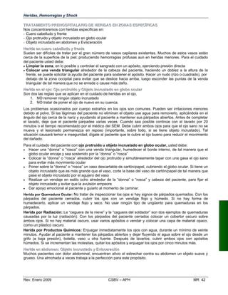 Heridas, Hemorragias y Shock
TTRRAATTAAMMIIEENNTTOO PPRREEHHOOSSPPIITTAALLAARRIIOO DDEE HHEERRIIDDAASS EENN ZZOONNAASS EESSPPEECCÍÍFFIICCAASS
Nos concentraremos con heridas específicas en:
- Cuero cabelludo y frente
- Ojo protruido y objeto incrustado en globo ocular
- Objeto incrustado en abdomen y Evisceración
HHeerriiddaa eenn ccuueerroo ccaabbeelllluuddoo yy ffrreennttee
Suelen ser difíciles de tratar por el gran número de vasos capilares existentes. Muchos de estos vasos están
cerca de la superficie de la piel; produciendo hemorragias profusas aun en heridas menores. Para el cuidado
del paciente usted debe:
• Limpiar la zona, en lo posible y controlar el sangrado con un apósito, ejerciendo presión directa
• Colocar una venda triangular alrededor de la cabeza del paciente, haciendo un doblez a la altura de la
frente, se puede solicitar la ayuda del paciente para sostener el apósito. Hacer un nudo (rizo o cuadrado), por
debajo de la zona occipital para evitar que se deslice hacia arriba, luego esconder las puntas de la venda
triangular de tal manera que no se enrede o cause más daño.
HHeerriiddaa eenn eell oojjoo:: OOjjoo pprroottrruuiiddoo yy OObbjjeettoo iinnccrruussttaaddoo eenn gglloobboo ooccuullaarr
Son dos las reglas que se aplican en el cuidado de heridas en el ojo,
1. NO remover ningún objeto incrustado
2. NO tratar de poner el ojo de nuevo en su cuenca.
Los problemas ocasionados por cuerpo extraños en los ojos son comunes. Pueden ser irritaciones menores
debido al polvo. Si las lágrimas del paciente no eliminan el objeto use agua para removerlo, aplicándola en el
ángulo del ojo cerca de la nariz y ayudando al paciente a mantener sus párpados abiertos. Antes de completar
el lavado, deje que el paciente parpadee varias veces. Cuando sea posible continúe con el lavado por 20
minutos o el tiempo recomendado por el médico del SEM. Debe cubrir ambos ojos para que el ojo sano no se
mueva y el lesionado permanezca en reposo (importante, sobre todo, si se tiene objeto incrustado). Tal
situación causará temor e inseguridad; dígale al paciente que le cubre el ojo bueno para reducir el movimiento
del dañado.
Para el cuidado del paciente con ojo protruido u objeto incrustado en globo ocular, usted debe:
•	 Hacer una “donna” o “rosca” con una venda triangular, humedecer el borde interno, de tal manera que el
globo ocular encaje y sea sostenido por la “donna” o “rosca”
•	 Colocar la “donna” o “rosca” alrededor del ojo protruido y simultáneamente tapar con una gasa el ojo sano
para evitar más movimiento ocular
•	 Poner sobre la “donna” o “rosca” un vaso descartable de cartón/papel, cubriendo el globo ocular. Si tiene un
objeto incrustado que es más grande que el vaso, corte la base del vaso de cartón/papel de tal manera que
pase el objeto incrustado por el agujero del vaso
•	 Realizar un vendaje en estilo ocho alrededor de la “donna” o “rosca” y cabeza del paciente, para fijar el
objeto incrustado y evitar que la avulsión empeore
•	 Dar apoyo emocional al paciente y guiarlo al momento de caminar.
Herida por Quemadura Ocular: No tratar de inspeccionar los ojos si hay signos de párpados quemados. Con los
párpados del paciente cerrados, cubrir los ojos con un vendaje flojo y húmedo. Si no hay forma de
humedecerlo, aplicar un vendaje flojo y seco. No usar ningún tipo de ungüento para quemaduras en los
párpados.
Herida por Radiación: La “ceguera de la nieve” y la “ceguera del soldador” son dos ejemplos de quemaduras
causadas por la luz (radiación). Con los párpados del paciente cerrados colocar un cobertor oscuro sobre
ambos ojos. Si no hay material oscuro, usar varios apósitos o vendar y colocar una capa de material opaco,
como un plástico oscuro.
Herida por Productos Químicos: Enjuagar inmediatamente los ojos con agua, durante un mínimo de veinte
minutos. Ayudar al paciente a mantener los párpados abiertos y dejar fluyendo el agua sobre el ojo desde un
grifo (a baja presión), botella, vaso u otra fuente. Después de lavarlos, cubrir ambos ojos con apósitos
húmedos. Si se incrementan las molestias, quitar los apósitos y enjuagar los ojos por cinco minutos más.
HHeerriiddaa eenn aabbddoommeenn:: OObbjjeettoo iinnccrruussttaaddoo yy EEvviisscceerraacciióónn
Muchos pacientes con dolor abdominal, encuentran alivio el estrechar contra su abdomen un objeto suave y
grueso. Una almohada a veces trabaja a la perfección para este propósito.
Rev. Enero 2009 CSBV – APH 	 MR 42
 
