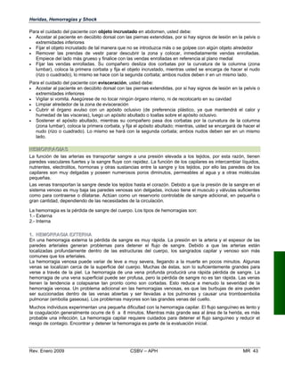 11..	 HHEEMMOORRRRAAGGIIAA EEXXTETERRNNAA
En una hemorragia externa la pérdida de sangre es muy rápida. La presión en la arteria y el espesor de las
paredes arteriales generan problemas para detener el flujo de sangre. Debido a que las arterias están
localizadas profundamente dentro de las estructuras del cuerpo, los sangrados capilar y venoso son más
comunes que los arteriales.
La hemorragia venosa puede variar de leve a muy severa, llegando a la muerte en pocos minutos. Algunas
venas se localizan cerca de la superficie del cuerpo. Muchas de éstas, son lo suficientemente grandes para
verse a través de la piel. La hemorragia de una vena profunda producirá una rápida pérdida de sangre. La
hemorragia de una vena superficial puede ser profusa, pero la pérdida de sangre no es tan rápida. Las venas
tienen la tendencia a colapsarse tan pronto como son cortadas. Esto reduce a menudo la severidad de la
hemorragia venosa. Un problema adicional en las hemorragias venosas, es que las burbujas de aire pueden
ser succionadas dentro de las venas abiertas y ser llevadas a los pulmones y causar una tromboembolia
pulmonar (embolia gaseosa). Los problemas mayores son las grandes venas del cuello.
Muchos individuos experimentan una pequeña dificultad con la hemorragia capilar. El flujo sanguíneo es lento y
la coagulación generalmente ocurre de 6 a 8 minutos. Mientras más grande sea al área de la herida, es más
probable una infección. La hemorragia capilar requiere cuidados para detener el flujo sanguíneo y reducir el
riesgo de contagio. Encontrar y detener la hemorragia es parte de la evaluación inicial.
Rev. Enero 2009 CSBV – APH 	 MR 43
Heridas, Hemorragias y Shock
Para el cuidado del paciente con objeto incrustado en abdomen, usted debe:
•	 Acostar al paciente en decúbito dorsal con las piernas extendidas, por si hay signos de lesión en la pelvis o
extremidades inferiores
•	 Fijar el objeto incrustado de tal manera que no se introduzca más o se golpee con algún objeto alrededor
•	 Remover las prendas de vestir parar descubrir la zona y colocar, inmediatamente vendas enrolladas.
Empiece del lado más grueso y finalice con las vendas enrolladas en referencia al plano medial
•	 Fijar las vendas enrolladas. Su compañero desliza dos corbatas por la curvatura de la columna (zona
lumbar), coloca la primera corbata y fija el objeto incrustado, mientras usted se encarga de hacer el nudo
(rizo o cuadrado), lo mismo se hace con la segunda corbata; ambos nudos deben ir en un mismo lado.
Para el cuidado del paciente con evisceración, usted debe:
•	 Acostar al paciente en decúbito dorsal con las piernas extendidas, por si hay signos de lesión en la pelvis o
extremidades inferiores
•	 Vigilar si vomita. Asegúrese de no tocar ningún órgano interno, ni de recolocarlo en su cavidad
•	 Limpiar alrededor de la zona de evisceración
•	 Cubrir el órgano avulso con un apósito oclusivo (de preferencia plástico, ya que mantendrá el calor y
humedad de las vísceras), luego un apósito abultado o toallas sobre el apósito oclusivo.
•	 Sostener el apósito abultado, mientras su compañero pasa dos corbatas por la curvatura de la columna
(zona lumbar), coloca la primera corbata, y fija el apósito abultado; mientras, usted se encargará de hacer el
nudo (rizo o cuadrado). Lo mismo se hará con la segunda corbata; ambos nudos deben ser en un mismo
lado.
HHEEMMOORRRRAAGGIIAASS
La función de las arterias es transportar sangre a una presión elevada a los tejidos, por esta razón, tienen
paredes vasculares fuertes y la sangre fluye con rapidez. La función de los capilares es intercambiar líquidos,
nutrientes, electrolitos, hormonas y otras sustancias entre la sangre y los tejidos, por ello las paredes de los
capilares son muy delgadas y poseen numerosos poros diminutos, permeables al agua y a otras moléculas
pequeñas.
Las venas transportan la sangre desde los tejidos hasta el corazón. Debido a que la presión de la sangre en el
sistema venoso es muy baja las paredes venosas son delgadas, incluso tiene el musculo y válvulas suficientes
como para contraerse o dilatarse. Actúan como un reservorio controlable de sangre adicional, en pequeña o
gran cantidad, dependiendo de las necesidades de la circulación.
La hemorragia es la pérdida de sangre del cuerpo. Los tipos de hemorragias son:
1.- Externa
2.- Interna
 