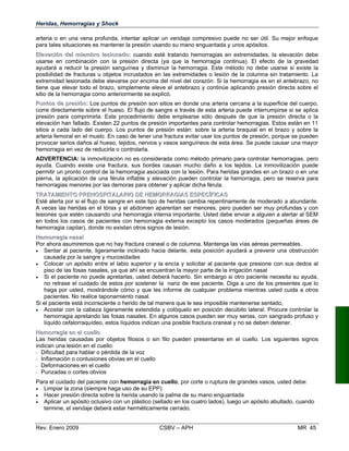 Heridas, Hemorragias y Shock
arteria o en una vena profunda, intentar aplicar un vendaje compresivo puede no s
para tales situaciones es mantener la presión usando su mano enguantada y unos ap
EElleevvaacciióónn ddeell mmiieemmbbrroo lleessiioonnaaddoo:: cuando esté tratando hemorragias en extremi
usarse en combinación con la presión directa (ya que la hemorragia continua). El efecto de la gravedad
ayudará a reducir la presión sanguínea y disminuir la hemorragia. Este método no debe usarse si existe la
posibilidad de fracturas u objetos incrustados en las extremidades o lesión de la columna sin tratamiento. La
extremidad lesionada debe elevarse por encima del nivel del corazón. Si la hemorragia es en el antebrazo, no
tiene que elevar todo el brazo, simplemente eleve el antebrazo y continúe aplicando presión directa sobre el
sitio de la hemorragia como anteriormente se explicó.
PPuunnttooss ddee pprreessiióónn:: Los puntos de presión son sitios en donde una arteria cercana a la superficie del cuerpo,
corre directamente sobre el hueso. El flujo de sangre a través de esta arteria puede interrumpirse si se aplica
presión para comprimirla. Este procedimiento debe emplearse sólo después de que la presión directa o la
elevación han fallado. Existen 22 puntos de presión importantes para controlar hemorragias. Estos están en 11
sitios a cada lado del cuerpo. Los puntos de presión están: sobre la arteria braquial en el brazo y sobre la
arteria femoral en el muslo. En caso de tener una fractura evitar usar los puntos de presión, porque se pueden
provocar serios daños al hueso, tejidos, nervios y vasos sanguíneos de esta área. Se puede causar una mayor
hemorragia en vez de reducirla o controlarla.
ADVERTENCIA: la inmovilización no es considerada como método primario para controlar hemorragias, pero
ayuda. Cuando existe una fractura, sus bordes causan mucho daño a los tejidos. La inmovilización puede
permitir un pronto control de la hemorragia asociada con la lesión. Para heridas grandes en un brazo o en una
pierna, la aplicación de una férula inflable y elevación pueden controlar la hemorragia, pero se reserva para
hemorragias menores por las demoras para obtener y aplicar dicha férula.
TTRRAATTAAMMIIEENNTTOO PPRREEHHOOSSPPIITTAALLAARRIIOO DDEE HHEEMMOORRRRAAGGIIAASS EESSPPEECCÍÍFFIICCAASS
Esté alerta por si el flujo de sangre en este tipo de heridas cambia repentinamente de moderado a abundante.
A veces las heridas en el tórax y el abdomen aparentan ser menores, pero pueden ser muy profundas y con
lesiones que estén causando una hemorragia interna importante. Usted debe enviar a alguien a alertar al SEM
en todos los casos de pacientes con hemorragia externa excepto los casos moderados (pequeñas áreas de
hemorragia capilar), donde no existan otros signos de lesión.
HHeemmoorrrraaggiiaa nnaassaall
Por ahora asumiremos que no hay fractura craneal o de columna. Mantenga las vías aéreas permeables.
•	 Sentar al paciente, ligeramente inclinado hacia delante, esta posición ayudará a prevenir una obstrucción
causada por la sangre y mucosidades
•	 Colocar un apósito entre el labio superior y la encía y solicitar al paciente que presione con sus dedos al
piso de las fosas nasales, ya que ahí se encuentran la mayor parte de la irrigación nasal
•	 Si el paciente no puede apretarlas, usted deberá hacerlo. Sin embargo si otro paciente necesita su ayuda,
no retrase el cuidado de estos por sostener la nariz de ese paciente. Diga a uno de los presentes que lo
haga por usted, mostrándole cómo y que les informe de cualquier problema mientras usted cuida a otros
pacientes. No realice taponamiento nasal.
Si el paciente está inconsciente o herido de tal manera que le sea imposible mantenerse sentado,
•	 Acostar con la cabeza ligeramente extendida y colóquelo en posición decúbito lateral. Procure controlar la
hemorragia apretando las fosas nasales. En algunos casos pueden ser muy serias, con sangrado profuso y
líquido cefalorraquídeo, estos líquidos indican una posible fractura craneal y no se deben detener.
HHeemmoorrrraaggiiaa eenn eell ccuueelllloo
Las heridas causadas por objetos filosos o sin filo pueden presentarse en el cuello. Los siguientes signos
indican una lesión en el cuello:
- Dificultad para hablar o pérdida de la voz
- Inflamación o contusiones obvias en el cuello
- Deformaciones en el cuello
- Punzadas o cortes obvios
Para el cuidado del paciente con hemorragia en cuello, por corte o ruptura de grandes vasos, usted debe:
•	 Limpiar la zona (siempre haga uso de su EPP)
•	 Hacer presión directa sobre la herida usando la palma de su mano enguantada
•	 Aplicar un apósito oclusivo con un plástico (sellado en los cuatro lados), luego un apósito abultado, cuando
termine, el vendaje deberá estar herméticamente cerrado.
Rev. Enero 2009 CSBV – APH 	 MR 45
er útil. Su mejor enfoque
ósitos.
dades, la elevación debe
 