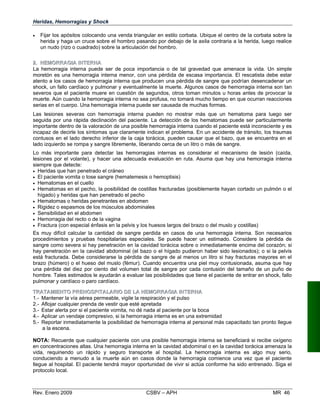 Heridas, Hemorragias y Shock
•	 Fijar los apósitos colocando una venda triangular en estilo corbata. Ubique el centro de la corbata sobre la
herida y haga un cruce sobre el hombro pasando por debajo de la axila contraria a la herida, luego realice
un nudo (rizo o cuadrado) sobre la articulación del hombro.
22..	 HHEEMMOORRRRAAGGIIAA IINNTETERRNNAA
La hemorragia interna puede ser de poca importancia o de tal gravedad que amenace la vida. Un simple
moretón es una hemorragia interna menor, con una pérdida de escasa importancia. El rescatista debe estar
atento a los casos de hemorragia interna que producen una pérdida de sangre que podrían desencadenar un
shock, un fallo cardíaco y pulmonar y eventualmente la muerte. Algunos casos de hemorragia interna son tan
severos que el paciente muere en cuestión de segundos, otros toman minutos u horas antes de provocar la
muerte. Aún cuando la hemorragia interna no sea profusa, no tomará mucho tiempo en que ocurran reacciones
serias en el cuerpo. Una hemorragia interna puede ser causada de muchas formas.
Las lesiones severas con hemorragia interna pueden no mostrar más que un hematoma para luego ser
seguida por una rápida declinación del paciente. La detección de los hematomas puede ser particularmente
importante dentro de la valoración de una posible hemorragia interna cuando el paciente está inconsciente y es
incapaz de decirle los síntomas que claramente indican el problema. En un accidente de tránsito, los traumas
contusos en el lado derecho inferior de la caja torácica, pueden causar que el bazo, que se encuentra en el
lado izquierdo se rompa y sangre libremente, liberando cerca de un litro o más de sangre.
Lo más importante para detectar las hemorragias internas es considerar el mecanismo de lesión (caída,
lesiones por el volante), y hacer una adecuada evaluación en ruta. Asuma que hay una hemorragia interna
siempre que detecte:
•	 Heridas que han penetrado el cráneo
•	 El paciente vomita o tose sangre (hematemesis o hemoptisis)
•	 Hematomas en el cuello
•	 Hematomas en el pecho, la posibilidad de costillas fracturadas (posiblemente hayan cortado un pulmón o el
hígado) y heridas que han penetrado el pecho
•	 Hematomas o heridas penetrantes en abdomen
•	 Rigidez o espasmos de los músculos abdominales
•	 Sensibilidad en el abdomen
•	 Hemorragia del recto o de la vagina
•	 Fractura (con especial énfasis en la pelvis y los huesos largos del brazo o del muslo y costillas)
Es muy difícil calcular la cantidad de sangre perdida en casos de una hemorragia interna. Son necesarios
procedimientos y pruebas hospitalarias especiales. Se puede hacer un estimado. Considere la pérdida de
sangre como severa si hay penetración en la cavidad torácica sobre o inmediatamente encima del corazón; si
hay penetración en la cavidad abdominal (el bazo o el hígado pudieron haber sido lesionados); o si la pelvis
está fracturada. Debe considerarse la pérdida de sangre de al menos un litro si hay fracturas mayores en el
brazo (húmero) o el hueso del muslo (fémur). Cuando encuentra una piel muy contusionada, asuma que hay
una pérdida del diez por ciento del volumen total de sangre por cada contusión del tamaño de un puño de
hombre. Tales estimados le ayudarán a evaluar las posibilidades que tiene el paciente de entrar en shock, fallo
pulmonar y cardíaco o paro cardíaco.
TTRRAATTAAMMIIEENNTTOO PPRREEHHOOSSPPIITTAALLAARRIIOO DDEE LLAA HHEEMMOORRRRAAGGIIAA IINNTTEERRNNAA
1.- Mantener la vía aérea permeable, vigile la respiración y el pulso
2.- Aflojar cualquier prenda de vestir que esté apretada
3.- Estar alerta por si el paciente vomita, no dé nada al paciente por la boca
4.- Aplicar un vendaje compresivo, si la hemorragia interna es en una extremidad
5.- Reportar inmediatamente la posibilidad de hemorragia interna al personal más capacitado tan pronto llegue
a la escena.
NOTA: Recuerde que cualquier paciente con una posible hemorragia interna se beneficiará si recibe oxígeno
en concentraciones altas. Una hemorragia interna en la cavidad abdominal o en la cavidad torácica amenaza la
vida, requiriendo un rápido y seguro transporte al hospital. La hemorragia interna es algo muy serio,
conduciendo a menudo a la muerte aún en casos donde la hemorragia comience una vez que el paciente
llegue al hospital. El paciente tendrá mayor oportunidad de vivir si actúa conforme ha sido entrenado. Siga el
protocolo local.
Rev. Enero 2009 CSBV – APH 	 MR 46
 