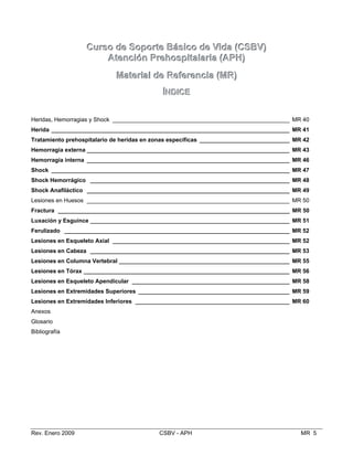 CCuurrssoo ddee SSooppoorrttee BBáássiiccoo ddee VViiddaa ((CCSSBBVV))
AAtteenncciióónn PPrreehhoossppiittaallaarriiaa ((AAPPHH))
MMaatteerriiaall ddee RReeffeerreenncciiaa ((MMRR))
ÍÍNNDDIICCEE
Heridas, Hemorragias y Shock _______________________________________________________ MR 40

Herida __________________________________________________________________________ MR 41

Tratamiento prehospitalario de heridas en zonas específicas ____________________________ MR 42

Hemorragia externa _______________________________________________________________ MR 43

Hemorragia interna _______________________________________________________________ MR 46

Shock __________________________________________________________________________ MR 47

Shock Hemorrágico ______________________________________________________________ MR 48

Shock Anafiláctico _______________________________________________________________ MR 49

Lesiones en Huesos _______________________________________________________________ MR 50

Fractura ________________________________________________________________________ MR 50

Luxación y Esguince ______________________________________________________________ MR 51

Ferulizado ______________________________________________________________________ MR 52

Lesiones en Esqueleto Axial _______________________________________________________ MR 52

Lesiones en Cabeza ______________________________________________________________ MR 53

Lesiones en Columna Vertebral _____________________________________________________ MR 55

Lesiones en Tórax ________________________________________________________________ MR 56

Lesiones en Esqueleto Apendicular _________________________________________________ MR 58

Lesiones en Extremidades Superiores _______________________________________________ MR 59

Lesiones en Extremidades Inferiores ________________________________________________ MR 60

Anexos
Glosario
Bibliografía
Rev. Enero 2009 CSBV - APH MR 5

 