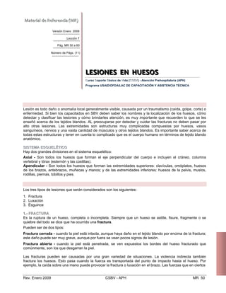 MMaatteerriiaall  ddee  RReeffeerreenncciiaa  ((MMRR))  
Versión Enero 2009
Lección 7
Pág. MR 50 a 60
Número de Págs. (11)
LLLEEESSSIIIOOONNNEEESSS      EEENNN      HHHUUUEEESSSOOOSSS  
   
CursoC SoS porte Básico deB VVida (CCSSBBVV) - Atención Prehospitalaria (APH)
Programa USAID/OFDA/LAC DE CAPACITACIÓN Y ASISTENCIA TÉCNICA
LLEESSIIOONNEESS
Lesión es todo daño o anomalía local generalmente visible, causada por un traumatismo (caída, golpe, corte) o
enfermedad. Si bien los capacitados en SBV deben saber los nombres y la localización de los huesos, cómo
detectar y clasificar las lesiones y cómo brindarles atención, es muy importante que recuerden lo que se les
enseñó acerca de los tejidos blandos. AL preocuparse por detectar y cuidar las fracturas no deben pasar por
alto otras lesiones. Las extremidades son estructuras muy complicadas compuestas por huesos, vasos
sanguíneos, nervios y una vasta cantidad de músculos y otros tejidos blandos. Es importante saber acerca de
todas estas estructuras y tener en cuenta lo complicado que es el cuerpo humano en términ
anatómico.
SSIISSTTEEMMAA EESSQQUUEELLÉÉTTIICCOO
Hay do des divi stema esqueléti o:
s gran siones en el si c
Axial - Son todos los huesos que forman el eje perpendicular del cuerpo e incluyen el
vertebral y tórax (esternón y las costillas). 

Apendicular - Son todos los huesos que forman las extremidades superiores: clavículas,
de los brazos, antebrazos, muñecas y manos; y de las extremidades inferiores: huesos de
rodillas, piernas, tobillos y pies.

LLEESSIIOONNEESS EENN HHUUEESSOOSS
Los tres tipos de lesiones que serán considerados son los siguientes:
1. Fractura
2. Luxación
3. Esguince
11..-- FFRRAACCTTUURRAA
Es la ruptura de un hueso, completa o incompleta. Siempre que un hueso se astille, fisur
quieb
Pueden
re del todo se dice que ha ocurrido una fractura. 

ser de dos tipos: 

Fractura cerrada - cuando la piel está intacta, aunque haya daño en el tejido blando por enc
os de tejido blando
cráneo, columna 

omóplatos, huesos 

la pelvis, muslos, 

e, fragmente o se 

ima de la fractura; 

este daño puede ser muy grave, aunque por fuera se vean pocos signos de lesión. 

Fractura abierta - cuando la piel está penetrada, se ven expuestos los bordes del hueso fracturado que 

comúnmente, son los que desgarran la piel. 

Las fracturas pueden ser causadas por una gran variedad de situaciones. La violencia indirecta también

fractura los huesos. Esto pasa cuando la fuerza es transportada del punto de impacto hasta el hueso. Por 

ejemplo, la caída sobre una mano puede provocar la fractura o luxación en el brazo. Las fuerzas que en ciertos 

Rev. Enero 2009 CSBV - APH MR 50
 