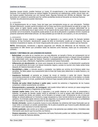 Lesiones en Huesos
deportes causan torsión, pueden fracturar un hueso. El envejecimiento y las enfermedades favorecen las
fracturas. Con la edad los huesos se vuelven frágiles. En personas con osteoporosis, artritis, cáncer óseo, etc.,
los huesos pueden fracturarse aun con fuerzas leves. Algunas fracturas son difíciles de detectar. Hay que
buscarlas con cuidado en pacientes que han sufrido accidentes donde es frecuente ver diversas fracturas.
También las articulaciones pueden lesionarse.
22..-- LLUUXXAACCIIÓÓNN
Es el desplazamiento de un hueso, fuera del lugar que normalmente ocupa en una articulación. También
llamada dislocación, sucede cuando el extremo de un hueso que forma una articulación se sale de su lugar. En
estos casos el tejido blando puede dañarse seriamente. La luxación típica produce deformidad de la
articulación y la inflamación es un signo común. En la mayoría de los casos habrá un dolor constante que suele
aumentar con el movimiento. El paciente puede perder el uso de la articulación o quedarse inmóvil. Cuando se
presenta solamente deformidad articular, es más probable que se trate de una luxación y no de una fractura.
33..-- EESSGGUUIINNCCEE
Es la distensión brusca, violenta o exagerada de un ligamento o su ruptura parcial. Es llamado también
torcedura. Si hay hinchazón, decoloración, quejas de dolor al movimiento, puede ser un esguince. Hay que
mantener al paciente en reposo, sin mover ninguna parte del cuerpo, con el mismo cuidado que las fracturas.
NOTA: Dislocaciones, torceduras y algunos esguinces son difíciles de diferenciar de las fracturas. Los
capacitados en SBV tienen que considerar todas las lesiones como fracturas, hasta que se compruebe lo
contrario.
SIGNOS Y SÍNTOMAS DE LAS LESIONES EN HUESOS
- Deformidad: una parte de un miembro es o se nota diferente, en tamaño o forma, en comparación con el
otro. Observar y comparar ambos brazos y piernas. Si un hueso aparenta tener un ángulo inusual considere
esta deformidad como signo de fractura. Examine cuidadosamente a lo largo del miembro afectado en
busca de una masa, inflamación, fragmentos o extremos de huesos fracturados.
- Inflamación y/o decoloración: se inician poco después de ocurrida la lesión. La decoloración usualmente
es un enrojecimiento de la piel. Los típicos moretones negros y azules no ocurren sino hasta varias horas
después de haberse lesionado el hueso.
- Sensibilidad y dolor: a menudo severo y constante. Los tejidos por encima de la fractura están muy
sensibles. Se debe palpar muy suavemente toda la línea del hueso para determinar si existe fractura y su
localización.
- Impotencia funcional: el paciente es incapaz de mover el miembro o parte del mismo. Algunos
movimientos producirán un dolor intenso. Si el paciente puede mover el brazo pero no los dedos o si puede
mover la pierna pero no el pie, posiblemente la fractura haya causado daños severos en nervios y/o vasos
sanguíneos.
- Pérdida del pulso distal (muñeca) o pedio (pie): cuando los extremos o fragmentos de los huesos
comprimen o dañan severamente una arteria.
- Entumecimiento o sensación de hormigueo: esto puede indicar daño en nervios y/o vasos sanguíneos
causado por los extremos o fragmentos de los huesos.
- Llenado capilar lento: toma más de 2 segundos y se puede observar en las uñas al presionarlas y
soltarlas. La prueba de llenado capilar indica la velocidad a la cual la sangre está rellenando el lecho
ungueal (capilar) de donde, por presión, se ha forzado a la sangre a salir. Al presionar la uña, el área por
debajo se volverá pálida por un momento y luego recuperará su color normal conforme la sangre rellena los
capilares. Si el llenado capilar demora más de dos segundos, la circulación está disminuida. La confiabilidad
de esta prueba es muy pobre si el paciente ha sido expuesto al frío.
- Sonido chirriante: cuando el paciente mueve la zona afectada; los extremos del hueso fracturado que se
rozan entre sí producen un sonido característico. No le pida al paciente que mueva la parte afectada para
confirmarlo o para reproducir el sonido reportado.
- Sonido quebrado: este sonido se lo refiere el paciente o las personas que estaban cerca. Considere esta
información para asumir que ha ocurrido una fractura.
- Huesos expuestos: los extremos o fragmentos del hueso fracturado pueden ser visibles cuando traspasan
la piel en el caso de fracturas abiertas.
Rev. Enero 2009 CSBV - APH MR 51
 