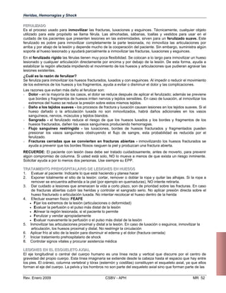 Heridas, Hemorragias y Shock
FFEERRUULLIIZZAADDOO
Es el proceso usado para inmovilizar las fracturas, luxaciones y esguinces. Técnicamente, cualquier objeto
utilizado para este propósito se llama férula. Las almohadas, sábanas, toallas y vestidos para usar en el
cuidado de los pacientes que presenten lesiones en las extremidades, sirven para un ferulizado suave. Este
ferulizado es pobre para inmovilizar completamente la parte lesionada, no inmoviliza las articulaciones por
arriba y por abajo de la lesión y depende mucho de la cooperación del paciente. Sin embargo, suministra algún
soporte al hueso lesionado y ayudará parcialmente a inmovilizar las fracturas, luxaciones y esguinces.
En el ferulizado rígido las férulas tienen muy poca flexibilidad. Se colocan a lo largo para inmovilizar un hueso
lesionado y cualquier articulación directamente por encima y por debajo de la lesión. De esta forma, ayuda a
estabilizar la región afectada impidiendo el movimiento de los huesos y articulaciones que pudieran agravar las
lesiones existentes.
¿Cuál es la razón de ferulizar?
Se feruliza para inmovilizar los huesos fracturados, luxados y con esguinces. Al impedir o reducir el movimiento
de los extremos de los huesos y los fragmentos, ayuda a evitar o disminuir el dolor y las complicaciones.
Las razones que evitan más daño al ferulizar son:
- Dolor - en la mayoría de los casos, el dolor se reduce después de aplicar el ferulizado; además se previene
que bordes y fragmentos de huesos irriten nervios y tejidos sensibles. En caso de luxación, al inmovilizar los
extremos del hueso se reduce la presión sobre estos mismos tejidos.
- Daño a los tejidos suaves - los procesos de fractura y luxación causan lesiones en los tejidos suaves. Si el
hueso dañado o la articulación luxada no son inmovilizados, habrá daños adicionales en los vasos
sanguíneos, nervios, músculos y tejidos blandos.
- Sangrado - el ferulizado reduce el riesgo de que los huesos luxados y los bordes y fragmentos de los
huesos fracturados, dañen los vasos sanguíneos produciendo hemorragias.
- Flujo sanguíneo restringido - las luxaciones, bordes de huesos fracturados y fragmentados pueden
presionar los vasos sanguíneos obstruyendo el flujo de sangre, esta probabilidad es reducida por el
ferulizado.
- Fracturas cerradas que se convierten en fracturas abiertas - inmovilizando los huesos fracturados se
ayuda a prevenir que los bordes filosos rasguen la piel y produzcan una fractura abierta.
RECUERDE: El paciente con lesión ósea debe ser tratado cuidadosamente, antes de moverlo, para prevenir
algún compromiso de columna. Si usted está solo, NO lo mueva a menos de que exista un riesgo inminente.
Solicitar ayuda a por lo menos dos personas. Use siempre su EPP.
TTRRAATTAAMMIIEENNTTOO PPRREEHHOOSSPPIITTAALLAARRIIOO DDEE LLEESSIIOONNEESS EENN HHUUEESSOOSS
1. 	 Evaluar al paciente: Indicarle lo que está haciendo y planea hacer
2. 	 Exponer totalmente el sitio de la lesión: cortar, remover o doblar la ropa y quitar las alhajas. Si la ropa a
remover se encuentra adherida a la piel (por ejemplo en quemaduras), NO intente retirarla.
3. 	 Dar cuidado a lesiones que amenacen la vida a corto plazo, son de prioridad sobre las fracturas. En caso
de fracturas abiertas cubrir las heridas y controlar el sangrado serio. No aplicar presión directa sobre el
hueso fracturado o articulación luxada. No intentar recolocar el hueso dentro de la herida
4. 	 Efectuar examen físico: FEAFE
• Fijar los extremos de la lesión (articulaciones o deformidad)
• Evaluar la perfusión o el pulso más distal de la lesión
• Alinear la región lesionada, si el paciente lo permite
• Ferulizar y vendar apropiadamente
• Evaluar nuevamente la perfusión o el pulso más distal de la lesión
5. 	 Inmovilizar las articulaciones proximal y distal a la lesión. En caso de luxación o esguince, inmovilizar la
articulación, los huesos proximal y distal. No restringir la circulación
6. 	 Aplicar frío al sitio de la lesión para disminuir el edema y el dolor (fractura cerrada)
7. 	 Iniciar tratamiento prehospitalario de shock
8. 	 Controlar signos vitales y procurar asistencia médica
LLEESSIIOONNEESS EENN EELL EESSQQUUEELLEETTOO AAXXIIAALL
El eje longitudinal o central del cuerpo humano es una línea recta y vertical que discurre por el centro de
gravedad del propio cuerpo. Esta línea imaginaria se extiende desde la cabeza hasta el espacio que hay entre
los pies. El cráneo, columna vertebral y tórax (esternón y costillas) constituyen el esqueleto axial, ya que ellos
forman el eje del cuerpo. La pelvis y los hombros no son parte del esqueleto axial sino que forman parte de las
Rev. Enero 2009 CSBV - APH 	 MR 52
 