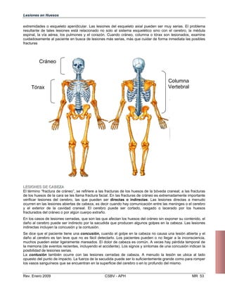 Lesiones en Huesos
extremidades o esqueleto apendicular. Las lesiones del esqueleto axial pueden ser muy serias. El problema
resultante de tales lesiones está relacionado no solo al sistema esquelético sino con el cerebro, la médula
espinal, la vía aérea, los pulmones y el corazón. Cuando cráneo, columna o tórax son lesionados, examine
cuidadosamente al paciente en busca de lesiones más serias, más que cuidar de forma inmediata las posibles
fracturas
Cráneo
Tórax
Columna
Vertebral
LLEESSIIOONNEESS DDEE CCAABBEEZZAA
El término “fractura de cráneo”, se refiriere a las fracturas de los huesos de la bóveda cr
de los huesos de la cara se les llama fractura facial. En las fracturas de cráneo es extrem
verificar lesiones del cerebro, las que pueden ser directas o indirectas. Las lesione
ocurren en las lesiones abiertas de cabeza, es decir cuando hay comunicación entre las
y el exterior de la cavidad craneal. El cerebro puede ser cortado, rasgado o lacer
fracturados del cráneo o por algún cuerpo extraño.
En los casos de lesiones cerradas, que son las que afectan los huesos del cráneo sin exp
daño al cerebro puede ser indirecto por la sacudida que producen algunos golpes en la
indirectas incluyen la concusión y la contusión.
Se dice que el paciente tiene una concusión, cuando el golpe en la cabeza no causa u
daño al cerebro es tan leve que no es fácil detectarlo. Los pacientes pueden o no lleg
muchos pueden estar ligeramente mareados. El dolor de cabeza es común. A veces hay
la memoria (de eventos recientes, incluyendo el accidente). Los signos y síntomas de una concusió
posibilidad de lesiones serias.
La contusión también ocurre con las lesiones cerradas de cabeza. A menudo la lesión se ub
opuesto del punto de impacto. La fuerza de la sacudida puede ser lo suficientemente grande como p
los vasos sanguíneos que se encuentran en la superficie del cerebro o en lo profundo del mismo.
Rev. Enero 2009 CSBV - APH
aneal; a las fracturas
adamente importante
s directas a menudo
meninges o el cerebro
ado por los huesos
oner su contenido, el
cabeza. Las lesiones
na lesión abierta y el
ar a la inconsciencia,
pérdida temporal de
n indican la
ica al lado
ara romper
MR 53
 