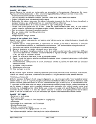 SIGNOS Y SÍNTOMAS
Muchas fracturas del cráneo son obvias dado que se pueden ver los extremos o fragmentos del hueso.
Algunas, son difíciles de detectar, se debe considerar la posibilidad de una fractura craneal donde exista:
- Inconsciencia o disminución del nivel de respuesta
- Lesión que produzca una herida profunda, desgarro o daño en el cuero cabelludo o la frente
- Dolor o inflamación en el sitio lesionado de la cabeza
- Deformidad del cráneo - depresión del cráneo, inflamación importante (en forma de huevo de gallina), o
cualquier otra cosa que usted vea extraña con respecto a la forma del cráneo
- Coloración azulada detrás de la oreja (usualmente un signo tardío). Signo de “Battle”
- Líquido claro que fluye del oído y/o la nariz - puede ser líquido cefalorraquídeo (LCR), el cual rodea al
cerebro y médula espinal y que puede salir por esos orificios solamente si hay fractura de base de cráneo 

- Ojos amoratados o decoloración alrededor de ellos 

- Ojos que parecen estar hundidos, uno o ambos 

- Pupilas desiguales 

- Sangrado por el oído y/o la nariz 

Cuidado de las Lesiones de la Cabeza
Cuando brinde cuidado a los pacientes con lesiones en el cráneo, asuma que existen lesiones en el cuello o la
columna vertebral:
1. 	 Mantener las vías aéreas permeables, si las lesiones son abiertas, o si la fractura del cráneo es obvia. No
use la maniobra de extensión de cabeza/elevación mandibular. Usar la maniobra de empuje mandibular
2. 	 Suministrar las medidas de reanimación que fueran necesarias
3. 	 Mantener al paciente en reposo, esto puede ser un factor crítico
4. 	 Controlar el sangrado. No aplicar presión si el sitio de la lesión muestra fragmentos o depresión del hueso
o exposición de la masa encefálica. No intentar detener el flujo de la sangre o de líquido céfalorraquídeo
(LCR), que fluya de los oídos o la nariz
5. 	 Hablar con el paciente consciente. Tratar de mantenerlo alerta
6. 	 Cubrir y vendar las lesiones abiertas, estabilizando cualquier objeto incrustado (no remueva ningún objeto
o fragmento de hueso)
7. 	 Iniciar tratamiento prehospitalario de shock, evitar sobre calentar al paciente. No darle nada por la boca si
está inconsciente
8. 	 Monitorear los signos vitales
9. 	 Brindar apoyo emocional
10. Estar alerta por si vomita
NOTA: muchos signos de lesión cerebral pueden ser producidos por el abuso de las drogas o del alcohol.
Evaluar con cuidado al paciente, no asumir abuso de alcohol o drogas descartando así posibles lesiones.
FFRRAACCTTUURRAASS FFAACCIIAALLEESS
En todos los casos de fractura facial, asegurar al paciente una vía aérea permeable. Tener cuidado al aplicar
Heridas, Hemorragias y Shock
presión directa en caso de sangrado; no aplicar presión sobre el sitio de la fractura. Cuidar las lesiones al tejido
blando. El maxilar inferior es un sitio de muchas fracturas faciales y por su articulación, es posible una luxación.
El capacitado en SBV debe estar muy atento al hecho de que muchas fracturas faciales causan obstrucción de
las vías aéreas. La sangre, sangre coagulada, piezas dentales quebradas o las prótesis pueden causar en el
paciente una obstrucción parcial o total de las vías aéreas. A menudo, junto con la fractura facial existe la
posibilidad de una fractura en la base del cráneo. Estas no se localizan en la parte posterior de la cabeza
donde se une con el cuello, sino en el piso del cráneo que tapiza la parte inferior de la cavidad craneal.
SIGNOS Y SÍNTOMAS
- Sangrado en la vía aérea

- Deformación facial 

- Ojos amoratados o cambio de color alrededor de los párpados 

- Inflamación 

- Inflamación de la mandíbula o función reducida

- Dientes flojos o rotos 

- Grandes hematomas en la cara

- Cualquier indicación de un golpe severo a la cara. 

Para cuidar una posible fractura o dislocación del maxilar inferior debe:
Rev. Enero 2009 CSBV - APH 	 MR 54
 