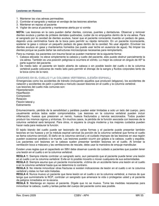 Lesiones en Huesos
1. Mantener las vías aéreas permeables
2. Controlar el sangrado y realizar el vendaje de las lesiones abiertas
3. Mantener en reposo al paciente
4. Vigilar de cerca al paciente y mantenerse alerta por si vomita
NOTA: Las lesiones en la cara pueden dañar dientes, coronas, puentes y dentaduras. Observar y remover
dientes avulsos y partes de prótesis dentales quebradas; cuidar de no empujarlos dentro de la vía aérea. Para
el sangrado por la cavidad de dientes avulsos, hacer que el paciente consciente muerda un pedazo de gasa,
dejando unos centímetros fuera de la boca para permitir su rápida remoción. En un paciente inconsciente,
sostener la gasa o colocar un pequeño pedazo de gasa dentro de la cavidad. No usar algodón. Envolver los
dientes avulsos en gasa y mantenerlos húmedos (se puede usar leche en ausencia de agua). No limpiar los
dientes porque se puede dañar las estructuras microscópicas necesarias para reimplantarlo.
Para su manejo, los pacientes con trauma facial se pueden mantener de la siguiente forma:
1. Cabeza elevada: no eleve simplemente la cabeza y cuello del paciente, esto puede obstruir parcialmente la
vía aérea. También es una posición peligrosa si ocurriera el vómito. Lo mejor es colocar en ángulo de 45º la
parte superior del paciente.
2. De medio lado: el paciente sin lesión abierta de cabeza o sin posible lesión del cuello o de la columna
vertebral puede colocarse de medio lado para permitir el drenaje de la sangre y fluídos corporales tanto de
la boca como de la nariz.
LLEESSIIOONNEESS EENN EELL CCUUEELLLLOO YY LLAA CCOOLLUUMMNNAA VVEERRTTEEBBRRAALL ((LLEESSIIÓÓNN EESSPPIINNAALL))
Emergencias como los accidentes de tránsito (incluyendo aquellos que producen latigazos), los accidentes de
natación y accidentes de patín o patineta a menudo causan lesiones en el cuello y la columna vertebral.
Las lesiones del cuello más comunes son:
Hiperextensión
Hiperflexión
ompresión
otación
lexión lateral y
stiramiento
ntumecimiento, pérdida de la sensibilidad y parálisis pu
ualmente ambos lados están comprometidos. Las
flamación, huesos que presionan un nervio, huesos
oducir los mismos signos y síntomas. En muchos casos
lumna vertebral será temporal. Para otros, ni siquiera
cer nada para restaurar la función.
l tejido blando del cuello puede ser lesionado de var
siones en los huesos y en la médula espinal cervical (l
llama columna cervical). El daño en la columna cervic
eden ocasionar parálisis o la muerte. Las lesiones pue
s pacientes con lesiones en la cabeza suelen pres
ntilación boca a máscara y las ventilaciones de rescate,
xisten unas reglas que el capacitado en SBV debe obser
a lesión en el cuello o en la columna vertebral.
EGLA 1: Siempre intente controlar un sangrado serio, a
el cuello o en la columna vertebral. Evite en lo posible
EGLA 2: Siempre asuma que un paciente inconsciente,
en la columna vertebral hasta que se determine lo contr
EGLA 3: No intente inmovilizar otras fracturas si existe
rtebral y éstas no han sido tratadas.

EGLA 4: Nunca mueva un paciente que tiene lesión en
nga que suministrarle la RCP, controlar un sangrado q
peligros inmediatos en la escena.

EGLA 5: Mantenga en reposo al paciente. Dígale qu
movilizar la cabeza, cuello y tantas partes del cuerpo del
C
R
F
E
E eden estar limitadas a solo un lado del cuerpo, pero
us lesiones en la columna vertebral pueden incluir
in fracturados y nervios seccionados. Todos pueden
pr , la pérdida de la función asociada con lesiones de la
co la cirugía moderna y los mejores cuidados pueden
ha
E ias formas y el paciente puede presentar también
le a porción de la columna vertebral que forma el cuello
se al y el cuidado impropio de las lesiones en esa región
pu den ocurrir por golpes a la cabeza, cuello y espalda.
Lo entar también lesiones en el cuello. Al brindar la
ve debe usar la maniobra de empuje mandibular.
E var cuando da cuidado a pacientes que pueden tener
un
R un pensando que el paciente puede tener una lesión
en moverlo o mover cualquiera de sus extremidades.
R víctima de un accidente tiene una lesión en el cuello
o ario.

R n indicaciones de lesión en el cuello o en la columna 

ve
R el cuello o en la columna vertebral, a menos de que

te ue amenace la vida o protegerse usted y al paciente

de
R e no se mueva. Tome las medidas necesarias para 

in paciente como sea posible. 

Rev. Enero 2009 CSBV - APH MR 55
 