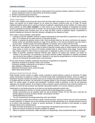 Lesiones en Huesos
2. 	Colocar una segunda corbata cubriendo la mitad superior de la primera corbata
tercera corbata pero sobre la mitad inferior de la primera corbata
3. Brindar al paciente apoyo emocional
4. Hacer que el paciente descanse y vigilar la respiración.
TTÓÓRRAAXX IINNEESSTTAABBLLEE
Si dos o más costillas consecutivas del mismo lado del tórax están fracturadas en dos o más partes por ambos
lados, una sección de la pared torácica no se mueve de manera uniforme junto con el resto. El mismo
problema también puede ocurrir cuando se fractura el esternón, separándose de las costillas. En ambos casos
esta condición se llama tórax inestable. Lo más común es ver el tórax inestable en accidentes de tránsito
cuando el paciente es lanzado contra el volante. Uno de los signos de tórax inestable es el fallo de una sección
de la pared torácica para moverse junto con el resto del tórax cuando el paciente respira. Usualmente la
sección inestable se moverá en dirección opuesta o antagónica con respecto al resto.
Para cuidar un tórax inestable, usted deberá:
1. 	 Localizar la sección inestable, observar y palpar suavemente el sitio lesionado si el paciente no se queja de
dolor. En la mayoría de los casos será en un solo lado del tórax.
2. 	 Aplicar un paquete de apósitos sobre el sitio. Este acolchado debe ser de varios centímetros de espesor.
Puede usarse una almohada pequeña en lugar de los apósitos u otro artículo semejante que sea suave y
de poco peso. También puede usar bolsas plásticas con líquidos, que no pesen más de un kilo.
3. 	 Atar las tres corbatas (lo más anchas posibles), pasando primero, la del centro, indicándole al paciente
“tome aire” para realizar el nudo, luego se pasa la segunda corbata sobre la mitad superior de la primera
hacía arriba, lo mismo se hará con la tercera corbata sobre la mitad inferior hacía abajo. Cuando haga
esto, tenga cuidado en cómo coloca su cuerpo para no desplazar su peso y mover el acolchado o el peso.
4. 	 Vigilar al paciente, prestando especial atención para observar los signos que indiquen una lesión en
corazón o los pulmones. Los pulmones y el corazón también pueden lesionarse en aquellos accidentes
que involucran las costillas o el esternón. Observar si hay espuma sanguinolenta en la boca del paciente;
esto es una indicación de posible lesión a los pulmones.
En los casos de tórax inestable, asegúrese de examinar lo siguiente en el paciente:
- Coloración azulada en la cabeza, cuello o los hombros
- Coloración azulada e inflamación en los labios o la lengua
- Ojos saltados e infiltrados de sangre
- Distensión (hinchazón) de las venas del cuello
- Deformidad obvia del tórax
HHEERRIIDDAASS PPEENNEETTRRAANNTTEESS DDEE TTÓÓRRAAXX
Estas heridas ocurren cuando un objeto rompe o penetra la pared torácica y expone el contenido. El objeto
puede mantenerse incrustado en el tórax o la herida puede estar completamente abierta. Como se explicó, la
respiración requiere cambios de presión para que se cumpla el proceso dentro de la cavidad torácica. Cuando
la cavidad torácica se perfora, los pulmones se colapsan debido a que la presión atmosférica se ejerce sobre
ellos. En ciertos casos, el pulmón será penetrado. Conforme inhala el paciente, el aire de los pulmones
ingresará a la cavidad torácica. Si la herida se sella, la presión crecerá conforme el aire continúa entrando a la
cavidad. A menos de que la presión sea liberada, esta puede interferir con la acción cardiaca y pulmonar.
Usted sabrá si una herida punzante en el tórax es una herida penetrante cuando note:
-	 Herida importante en el tórax, en donde la pared torácica esté desgarrada o punzada
-	 Sonido succionante que se presenta cada vez que el paciente respira. Es por esto que a este tipo de
heridas algunas veces se les llama heridas “succionantes” de tórax
-	 Herida perforante en el tórax
-	 Tos con expectoración de sangre espumosa color rojo brillante
Si encuentra que la lesión tiene entrada y salida a través del tórax, asuma al menos que uno de los pulmones
ha sido perforado. El método que se recomienda para las heridas penetrantes en la cavidad torácica funciona
si el pulmón está perforado; si existe un pulmón perforado, el método permitirá al aire liberado no quede
atrapado dentro de la cavidad torácica.
1. 	 Sellar la herida del paciente con su mano enguantada. No destaparla para buscar un apósito
2. 	 Hacer que otros en la escena le ayuden a preparar el apósito
3. 	 Aplicar un apósito semioclusivo, sellar tres lados con esparadrapo. Este procedimiento tiene un efecto de
Rev. Enero 2009 CSBV - APH 	 MR 57
y realizar lo mismo con la
 