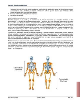 Heridas, Hemorragias y Shock
válvula de control. Conforme exhala el paciente, el lado libre se despega de la piel del paciente permitiendo
que escape el aire y al inhalar, el apósito semioclusivo sella el agujero. Guíese que el lado que debe
quedar sin sellar debe estar orientado al piso
4. Iniciar el tratamiento prehospitalario de shock
5. Monitorear el paciente
LLEESSIIOONNEESS EENN EELL EESSQQUUEELLEETTOO AAPPEENNDDIICCUULLAARR
Detectar lesiones en el cuello y la columna es de mayor importancia que detectar fracturas en las
extremidades. El cuidado de heridas abiertas en tórax y abdomen tiene que realizarse antes de las fracturas.
Hay un orden de cuidados en término de tratamiento de fracturas. Primero se le da prioridad a las fracturas de
la columna. Luego siguen las fracturas del cráneo, pelvis, muslo, caja torácica y cualquier fractura en donde no
exista un pulso distal (según se detecte durante la evaluación en ruta). Las posibles fracturas del brazo, parte
inferior de la pierna y las costillas en forma individual están consideradas de último. El sangrado asociado con
las fracturas pélvicas y del fémur a menudo son muy severas. Cuanto antes se realice el cuidado en estos
sitios, habrán más probabilidades de prevenir el shock.
Controlar una hemorragia, aplicar un vendaje compresivo o vendar un trauma abierto debe hacerse antes de
brindar cuidados a la fractura de una extremidad. Las fracturas expuestas deben de localizarse para poder
aplicar cualquier vendaje que sea necesario. La ropa debe cortarse y recogerse hacia atrás o retirarla del lugar
(No la retire jalándola de la pierna o brazo lesionado). Esto tiene que hacerse para poder ver el sitio de la
lesión. Cualquier sangrado serio debe ser controlado.
Se debe hacer una evaluación de la lesión. Todos los traumas abiertos deben cubrirse y vendarse. Cuando se
cuida a un paciente fracturado, el soporte emocional es también importante. Puede recordarle al paciente que
es muy probable que las fracturas sean fácilmente corregidas en el hospital y que los huesos sanarán. Deje
que el paciente conozca que las nuevas técnicas le ayudarán a llevar el yeso durante menos tiempo. El soporte
emocional ayudará a mantener al paciente tranquilo y le disminuirá la presión sanguínea, la frecuencia del
pulso y de la respiración.
Extremidades
Superiores
Extremidades
Inferiores
Rev. Enero 2009 CSBV - APH MR 58
 