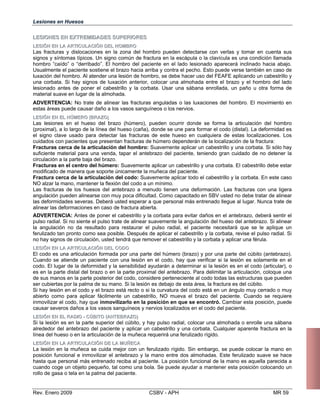 Lesiones en Huesos
LLEESSIIOONNEESS EENN EEXXTTRREEMMIIDDAADDEESS SSUUPPEERRIIOORREESS
LLEESSIIÓÓNN EENN LLAA AARRTTIICCUULLAACCIIÓÓNN DDEELL HHOOMMBBRROO
Las fracturas y dislocaciones en la zona del hombro pueden detectarse con verlas y tomar en cuenta sus
signos y síntomas típicos. Un signo común de fractura en la escápula o la clavícula es una condición llamada
hombro “caído” o “derribado”. El hombro del paciente en el lado lesionado aparecerá inclinado hacia abajo.
Usualmente el paciente sostiene el brazo hacia arriba y contra el pecho. Esto puede verse también en caso de
luxación del hombro. Al atender una lesión de hombro, se debe hacer uso del FEAFE aplicando un cabestrillo y
una corbata. Si hay signos de luxación anterior, colocar una almohada entre el brazo y el hombro del lado
lesionado antes de poner el cabestrillo y la corbata. Usar una sábana enrollada, un paño u otra forma de
material suave en lugar de la almohada.
ADVERTENCIA: No trate de alinear las fracturas anguladas o las luxaciones del hombro. El movimiento en
estas áreas puede causar daño a los vasos sanguíneos o los nervios.
LLEESSIIÓÓNN EENN EELL HHÚÚMMEERROO ((BBRRAAZZOO))
Las lesiones en el hueso del brazo (húmero), pueden ocurrir donde se forma la articulación del hombro
(proximal), a lo largo de la línea del hueso (caña), donde se une para formar el codo (distal). La deformidad es
el signo clave usado para detectar las fracturas de este hueso en cualquiera de estas localizaciones. Los
cuidados con pacientes que presentan fracturas de húmero dependerán de la localización de la fractura:
Fracturas cerca de la articulación del hombro: Suavemente aplicar un cabestrillo y una corbata. Si sólo hay
suficiente material para una venda, tapar el antebrazo del paciente, teniendo gran cuidado de no detener la
circulación a la parte baja del brazo.
Fracturas en el centro del húmero: Suavemente aplicar un cabestrillo y una corbata. El cabestrillo debe estar
modificado de manera que soporte únicamente la muñeca del paciente.
Fractura cerca de la articulación del codo: Suavemente aplicar todo el cabestrillo y la corbata. En este caso
NO alzar la mano, mantener la flexión del codo a un mínimo.
Las fracturas de los huesos del antebrazo a menudo tienen una deformación. Las fracturas con una ligera
angulación pueden alinearse con muy poca dificultad. Como capacitado en SBV usted no debe tratar de alinear
las deformidades severas. Deberá usted esperar a que personal más entrenado llegue al lugar. Nunca trate de
alinear las deformaciones en caso de fractura abierta.
ADVERTENCIA: Antes de poner el cabestrillo y la corbata para evitar daños en el antebrazo, debe
pulso radial. Si no siente el pulso trate de alinear suavemente la angulación del hueso del antebrazo
la angulación no da resultado para restaurar el pulso radial, el paciente necesitará que se le
ferulizado tan pronto como sea posible. Después de aplicar el cabestrillo y la corbata, revise el puls
no hay signos de circulación, usted tendrá que remover el cabestrillo y la corbata y aplicar una férula
LLEESSIIÓÓNN EENN LLAA AARRTTIICCUULLAACCIIÓÓNN DDEELL CCOODDOO
El codo es una articulación formada por una parte del húmero (brazo) y por una parte del cúbito (
Cuando se atiende un paciente con una lesión en el codo, hay que verificar si la lesión es sola
codo. El lugar de la deformidad y la sensibilidad ayudarán a determinar si la lesión es en el codo (
es en la parte distal del brazo o en la parte proximal del antebrazo. Para delimitar la articulación, c
de sus manos en la parte posterior del codo, considere perteneciente al codo todas las estructuras q
ser cubiertas por la palma de su mano. Si la lesión es debajo de esta área, la fractura es del cúbito.
Si hay lesión en el codo y el brazo está recto o si la curvatura del codo está en un ángulo muy cerr
abierto como para aplicar fácilmente un cabestrillo, NO mueva el brazo del paciente. Cuando s
inmovilizar el codo, hay que inmovilizarlo en la posición en que se encontró. Cambiar esta posic
causar severos daños a los vasos sanguíneos y nervios localizados en el codo del paciente.
LLEESSIIÓÓNN EENN EELL RRAADDIIOO -- CCÚÚBBIITTOO ((AANNTTEEBBRRAAZZOO))
Si la lesión es en la parte superior del cúbito, y hay pulso radial, colocar una almohada o enrolle u
alrededor del antebrazo del paciente y aplicar un cabestrillo y una corbata. Cualquier aparente fra
línea del hueso o en la articulación de la muñeca requerirá una ferulizado rígido.
LLEESSIIÓÓNN EENN LLAA AARRTTIICCUULLAACCIIÓÓNN DDEE LLAA MMUUÑÑEECCAA
La lesión en la muñeca se cuida mejor con un ferulizado rígido. Sin embargo, se puede colocar l
posición funcional e inmovilizar el antebrazo y la mano entre dos almohadas. Este ferulizado sua
hasta que personal más entrenado reciba al paciente. La posición funcional de la mano es aquella
cuando coge un objeto pequeño, tal como una bola. Se puede ayudar a mantener esta posición col
rollo de gasa o tela en la palma del paciente.
Rev. Enero 2009 CSBV - APH
rá sentir el
. Si alinear
aplique un
o radial. Si
.
antebrazo).
mente en el
articular), o
oloque una
ue pueden
ado o muy
e requiere
ión, puede
na sábana
ctura en la
a mano en
ve se hace
parecida a
ocando un
MR 59
 