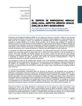 MMaatteerriiaall  ddee  RReeffeerreenncciiaa  ((MMRR))  
Versión Enero 2009
Lección 2
Págs. MR 6 a 10
Número de págs.: 5
EEELLL    SSSEEERRRVVVIIICCCIIOOIO    DDDEEE    EEEMMMEEERRRGGGEEENNNCCCIIIAAASSS    MMMÉÉÉDDDIIICCCAAASSS   
(((SSSEEEMMM)))   LLLOOOCCCAAALLL,,,   AAASSSPPPEEECCCTTTOOOSSS   MMMÉÉÉDDDIIICCCOOOSSS   LLLEEEGGGAAALLLEEESSS   
(((AAAMMMLLL)))   DDDEEE   LLLAAA   AAAPPPHHH   YYY   BBBIIIOOOSSSEEEGGGUUURRRIIIDDDAAADDD   
CursoC SoS porte Básico deB VVida (CCSSBBVV) - Atención Prehospitalaria (APH)
Programa USAID/OFDA/LAC DE CAPACITACIÓN Y ASISTENCIA TÉCNICA
EELL SSEERRVVIICCIIOO DDEE EEMMEERRGGEENNCCIIAASS MMÉÉDDIICCAASS ((SSEEMM)) LLOOCCAALL
El Servicio de Emergencias Médicas (SEM) es una cadena de recursos y servicios, unidos en una red para
prestar asistencia continua a una víctima, en el lugar del incidente y hasta la llegada a un centro asistencial. Su
base suele ser un hospital o clínica. Los sistemas de respuesta giran en torno a proporcionar, a quien lo
necesita, el cuidado definitivo en el menor tiempo posible y de la manera más ventajosa. El cuidado del
paciente se inicia en el lugar donde ocurrió la emergencia y sigue durante el transporte al hospital. Después de
una transferencia ordenada a la sala de emergencias, el personal hospitalario continúa la atención. Médicos,
enfermeras y otros miembros del equipo de emergencias están preparados para comenzar y/o continuar el
cuidado del paciente, pero a veces es personal no médico el que está obligado a iniciar la atención.
La activación del SEM Local depende de la población, que debe poseer educación, formación ciudadana y
sentido cívico para pedir ayuda. Es ideal contar con un centro de comunicaciones al que se accede por un
número único bien difundido, de llamada gratuita, las 24 horas y todos los días del año para policías,
bomberos, unidades especializadas, etc. La persona que recibe la solicitud de asistencia debe estar capacitada
y entrenada en obtener los datos necesarios para activar los servicios correspondientes e iniciar la
coordinación basada en protocolos conjuntos de actuación.
Una emergencia puede ser de múltiples tipos, afectar a una o más personas y detectarse antes o después,
dependiendo de sus características, del lugar y hora de ocurrencia y de que exista una adecuada organización
del sistema. Es indudable que la capacitación y el entrenamiento de ciudadanos voluntarios, policías y
bomberos, en Soporte Básico de Vida (SBV), contribuirán a salvar vidas, haciendo que los cuidados médicos
sean oportunos.
LLAA AATTEENNCCIIÓÓNN PPRREEHHOOSSPPIITTAALLAARRIIAA ((AAPPHH))
La Atención Prehospitalaria comprende todos los servicios de atención y de transporte que se prestan a
enfermos y accidentados antes de su ingreso a un establecimiento asistencial (hospital, clínica, sanatorio, etc.).
El objetivo fundamental es reconocer al paciente en situación crítica y brindarle, de inmediato, los cuidados
básicos para lograr una mejor condición de transporte e ingreso al hospital, procurando mayor sobrevivencia.
El paciente debe ser transportado en las condiciones más cómodas y fisiológicas posibles de acuerdo con su
condición y con los mismos criterios de bioseguridad que en la atención hospitalaria. La entrega en el hospital
se acompañará de una información completa, verbal y escrita, de la hora, lugar y mecanismo del accidente;
evaluación del paciente, signos y síntomas, procedimientos realizados, evolución durante el traslado, etc.
AASSPPEECCTTOOSS MMÉÉDDIICCOOSS LLEEGGAALLEESS ((AAMMLL)) DDEE LLAA AATTEENNCCIIÓÓNN PPRREEHHOOSSPPIITTAALLAARRIIAA ((AAPPHH))
Personal de Policía, Cruz Roja, Bomberos y obviamente los de los equipos de salud, reconocidos como
capacitados con un curso de SBV u otros cursos similares, tienen el deber de atender a quien lo necesite,
suministrando cuidado de acuerdo a los lineamientos estándares recibidos. En cuanto le ha ofrecido su ayuda
al paciente ha iniciado legalmente su cuidado y no deberá dejarlo solo hasta que alguien con un entrenamiento
mayor al suyo llegue a la escena. Desde el inicio y siempre se debe solicitar apoyo profesional.
Rev. Enero 2009 CSBV - APH MR 6
 