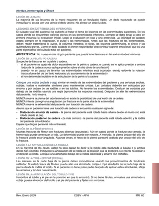Heridas, Hemorragias y Shock
LLEESSIIÓÓNN EENN LLAA MMAANNOO
La mayoría de las lesiones de la mano requieren de un ferulizado rígido. Un dedo fracturado se puede
inmovilizar si se ata con una venda el dedo vecino. No alinear un dedo luxado.
LLEESSIIOONNEESS EENN EEXXTTRREEMMIIDDAADDEESS IINNFFEERRIIOORREESS
El cuidado total del paciente fue cubierto al tratar el tema de lesiones en las extremidades superiores. En los
casos donde se encuentren lesiones obvias en las extremidades inferiores, siempre se debe llevar a cabo en
primera instancia la evaluación inicial, luego la evaluación en ruta y una entrevista. La prioridad de cuidado
estará siempre en la respiración, el pulso y las hemorragias. Antes que las fracturas de las extremidades,
deben recibir tratamiento el cuello, la columna vertebral, el tórax, las lesiones abdominales, el shock y las
quemaduras graves. Como en todo cuidado el primer respondedor debe brindar soporte emocional, que es una
parte significativa del cuidado total del paciente.
ADVERTENCIA: No mueva o rote ningún paciente que pueda tener lesiones en las extremidades inferiores.
LLEESSIIÓÓNN EENN LLAA PPEELLVVIISS YY//OO CCAADDEERRAA
Sospeche de fracturas en la pelvis o cadera:
- si el paciente se queja de dolor espontáneo en la pelvis o cadera, o cuando se le aplica presión a ambos
lados de la cadera (nunca aplique presión sobre el sitio obvio de una lesión)
- cuando no es capaz de levantar las extremidades mientras está acostado, siendo evidente la rotación
hacia afuera del pie del lado lesionado y/o acortamiento de la extremidad y
- si hay deformidad notable en la articulación de la pelvis o la cadera
Coloque una cobija doblada o algo similar en medio de las extremidades del paciente y use corbatas anchas,

cobijas, toallas o materiales similares para mantenerlas unidas. Las corbatas deberán ser colocadas por 

encima y por debajo de las rodillas y en los tobillos. No levante las extremidades. Deslizar las corbatas por 

debajo de las rodillas usando una regla (aproveche los espacios neutros). Después de atar las extremidades 

del paciente, no lo mueva. 

NUNCA mueva la pierna del lado lesionado si existe la posibilidad de una lesión de la cadera 

NUNCA intente corregir una angulación por fractura en la parte alta de la extremidad

NUNCA mueva la extremidad del paciente con luxación de cadera.

Asuma que el paciente tiene una luxación de cadera si encuentra cualquier signo de: 

- Dislocación anterior de cadera - la pierna del paciente está rotada hacia afuera desde el muslo (no está

rotada desde el pie).
- Dislocación posterior de cadera - (la más común) - la pierna del paciente está rotada ade
del paciente esta doblada.
Espere que llegue personal más entrenado
LLEESSIIÓÓNN EENN EELL FFÉÉMMUURR ((PPIIEERRNNAA))
Muchas fracturas de fémur son fracturas abiertas (expuestas). Aún en casos donde la fractura s
hemorragia puede amenazar la vida. La deformidad puede ser notable. A menudo, la pierna deb
la fractura puede estar angulada. Algunas veces, el resto de la pierna parecerá doblada por deb
la fractura.
LLEESSIIÓÓNN AA LLAA AARRTTIICCUULLAACCIIÓÓNN DDEE LLAA RROODDIILLLLAA
En la mayoría de los casos, usted no será capaz de decir si la rodilla está fracturada o luxa
daños han ocurrido. Inmovilice la articulación de la rodilla en la posición que la encontró. No inte
enderezar la rodilla. Coloque una almohada debajo de la rodilla lesionada y amarre con corbatas.
LLEESSIIÓÓNN EENN LLAA TTIIBBIIAA -- PPEERROONNÉÉ ((PPIIEERRNNAA))
Las lesiones en la parte baja de la pierna deben inmovilizarse usando los procedimientos
estándar. Si usted carece de férulas, puede atar una almohada, cobija o ropa alrededor de la p
pierna desde la rodilla al tobillo. Si el paciente no tiene pulso pedio después de aplicar estas alm
las amarras y ferulice nuevamente.
LLEESSIIÓÓNN EENN LLAA AARRTTIICCUULLAACCIIÓÓNN DDEELL TTOOBBIILLLLOO YY PPIIEE
Inmovilice el tobillo y el pie en la posición en que lo encontró. Si no tiene férulas, envuelva un
cobija gruesa alrededor del tobillo o el pie del paciente y fíjelas con corbatas.
ntro y la rodilla
ea cerrada, la
ajo del sitio de
ajo del sitio de
da o si ambos
nte recolocar o
de ferulizado
arte baja de la
ohadas, afloje
a almohada o
Rev. Enero 2009 CSBV - APH MR 60
 